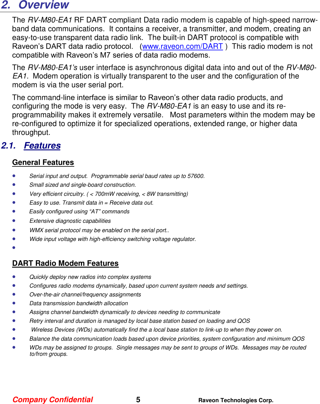 Company Confidential   5 Raveon Technologies Corp.    2.  Overview The RV-M80-EA1 RF DART compliant Data radio modem is capable of high-speed narrow-band data communications.  It contains a receiver, a transmitter, and modem, creating an easy-to-use transparent data radio link.  The built-in DART protocol is compatible with Raveon’s DART data radio protocol.   (www.raveon.com/DART )  This radio modem is not compatible with Raveon’s M7 series of data radio modems.   The RV-M80-EA1’s user interface is asynchronous digital data into and out of the RV-M80-EA1.  Modem operation is virtually transparent to the user and the configuration of the modem is via the user serial port.    The command-line interface is similar to Raveon’s other data radio products, and configuring the mode is very easy.  The RV-M80-EA1 is an easy to use and its re-programmability makes it extremely versatile.   Most parameters within the modem may be re-configured to optimize it for specialized operations, extended range, or higher data throughput.   2.1.  Features General Features  Serial input and output.  Programmable serial baud rates up to 57600.    Small sized and single-board construction.  Very efficient circuitry. ( &lt; 700mW receiving, &lt; 8W transmitting)    Easy to use. Transmit data in = Receive data out.  Easily configured using “AT” commands  Extensive diagnostic capabilities  WMX serial protocol may be enabled on the serial port..   Wide input voltage with high-efficiency switching voltage regulator.    DART Radio Modem Features  Quickly deploy new radios into complex systems  Configures radio modems dynamically, based upon current system needs and settings.  Over-the-air channel/frequency assignments  Data transmission bandwidth allocation  Assigns channel bandwidth dynamically to devices needing to communicate  Retry interval and duration is managed by local base station based on loading and QOS   Wireless Devices (WDs) automatically find the a local base station to link-up to when they power on.  Balance the data communication loads based upon device priorities, system configuration and minimum QOS  WDs may be assigned to groups.  Single messages may be sent to groups of WDs.  Messages may be routed to/from groups.     