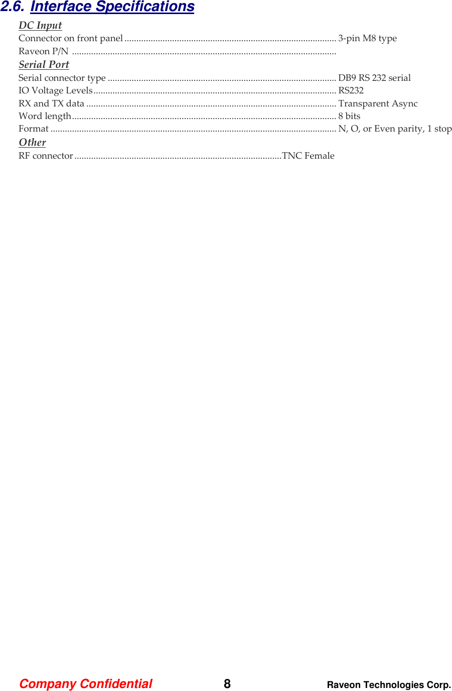 Company Confidential   8 Raveon Technologies Corp.  2.6. Interface Specifications     DC Input Connector on front panel ......................................................................................... 3-pin M8 type Raveon P/N  ...............................................................................................................  Serial Port Serial connector type ................................................................................................ DB9 RS 232 serial IO Voltage Levels ...................................................................................................... RS232 RX and TX data ......................................................................................................... Transparent Async Word length ............................................................................................................... 8 bits Format ........................................................................................................................ N, O, or Even parity, 1 stop Other RF connector ....................................................................................... TNC Female 
