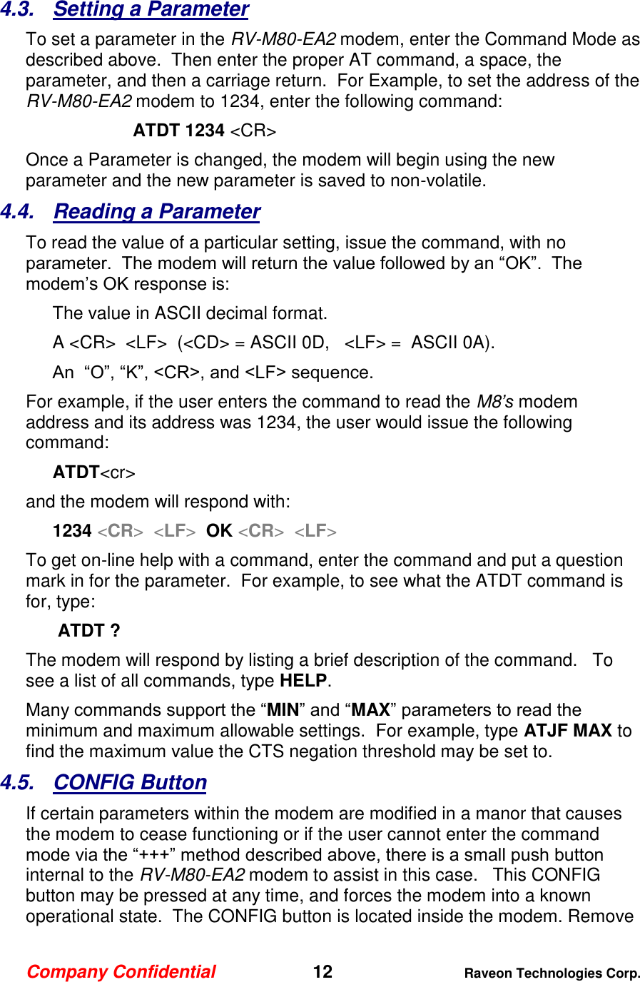 Company Confidential   12 Raveon Technologies Corp.  4.3.  Setting a Parameter To set a parameter in the RV-M80-EA2 modem, enter the Command Mode as described above.  Then enter the proper AT command, a space, the parameter, and then a carriage return.  For Example, to set the address of the RV-M80-EA2 modem to 1234, enter the following command: ATDT 1234 &lt;CR&gt; Once a Parameter is changed, the modem will begin using the new parameter and the new parameter is saved to non-volatile.   4.4.  Reading a Parameter To read the value of a particular setting, issue the command, with no parameter.  The modem will return the value followed by an “OK”.  The modem’s OK response is: The value in ASCII decimal format. A &lt;CR&gt;  &lt;LF&gt;  (&lt;CD&gt; = ASCII 0D,   &lt;LF&gt; =  ASCII 0A).  An  “O”, “K”, &lt;CR&gt;, and &lt;LF&gt; sequence. For example, if the user enters the command to read the M8’s modem address and its address was 1234, the user would issue the following command: ATDT&lt;cr&gt;  and the modem will respond with: 1234 &lt;CR&gt;  &lt;LF&gt;  OK &lt;CR&gt;  &lt;LF&gt; To get on-line help with a command, enter the command and put a question mark in for the parameter.  For example, to see what the ATDT command is for, type:  ATDT ? The modem will respond by listing a brief description of the command.   To see a list of all commands, type HELP.   Many commands support the “MIN” and “MAX” parameters to read the minimum and maximum allowable settings.  For example, type ATJF MAX to find the maximum value the CTS negation threshold may be set to.  4.5.  CONFIG Button If certain parameters within the modem are modified in a manor that causes the modem to cease functioning or if the user cannot enter the command mode via the “+++” method described above, there is a small push button internal to the RV-M80-EA2 modem to assist in this case.   This CONFIG button may be pressed at any time, and forces the modem into a known operational state.  The CONFIG button is located inside the modem. Remove 