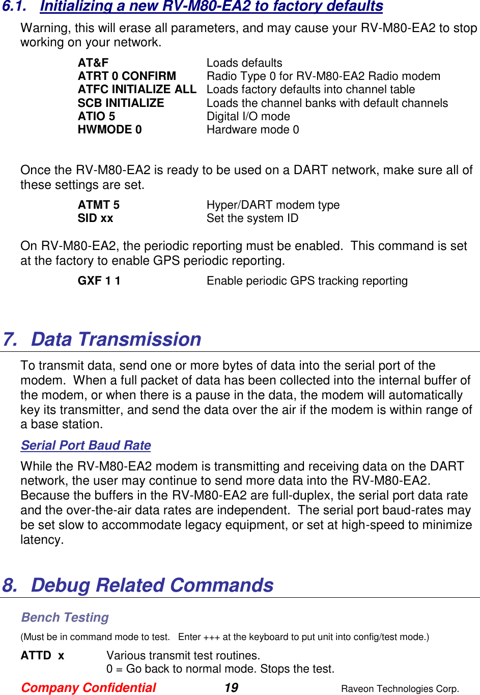 Company Confidential 19  Raveon Technologies Corp.  6.1.  Initializing a new RV-M80-EA2 to factory defaults Warning, this will erase all parameters, and may cause your RV-M80-EA2 to stop working on your network.   AT&amp;F  Loads defaults ATRT 0 CONFIRM  Radio Type 0 for RV-M80-EA2 Radio modem ATFC INITIALIZE ALL  Loads factory defaults into channel table SCB INITIALIZE  Loads the channel banks with default channels ATIO 5  Digital I/O mode HWMODE 0  Hardware mode 0  Once the RV-M80-EA2 is ready to be used on a DART network, make sure all of these settings are set. ATMT 5   Hyper/DART modem type  SID xx  Set the system ID  On RV-M80-EA2, the periodic reporting must be enabled.  This command is set at the factory to enable GPS periodic reporting.  GXF 1 1  Enable periodic GPS tracking reporting   7.  Data Transmission To transmit data, send one or more bytes of data into the serial port of the modem.  When a full packet of data has been collected into the internal buffer of the modem, or when there is a pause in the data, the modem will automatically key its transmitter, and send the data over the air if the modem is within range of a base station.   Serial Port Baud Rate While the RV-M80-EA2 modem is transmitting and receiving data on the DART network, the user may continue to send more data into the RV-M80-EA2. Because the buffers in the RV-M80-EA2 are full-duplex, the serial port data rate and the over-the-air data rates are independent.  The serial port baud-rates may be set slow to accommodate legacy equipment, or set at high-speed to minimize latency.    8.  Debug Related Commands Bench Testing (Must be in command mode to test.   Enter +++ at the keyboard to put unit into config/test mode.) ATTD  x  Various transmit test routines.   0 = Go back to normal mode. Stops the test. 