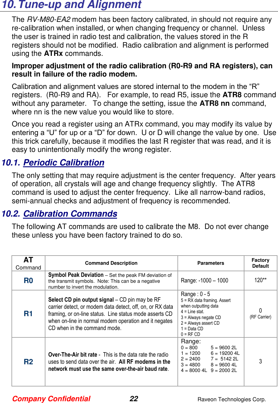 Company Confidential 22  Raveon Technologies Corp.  10. Tune-up and Alignment The RV-M80-EA2 modem has been factory calibrated, in should not require any re-calibration when installed, or when changing frequency or channel.  Unless the user is trained in radio test and calibration, the values stored in the R registers should not be modified.  Radio calibration and alignment is performed using the ATRx commands.   Improper adjustment of the radio calibration (R0-R9 and RA registers), can result in failure of the radio modem.    Calibration and alignment values are stored internal to the modem in the “R” registers.  (R0-R9 and RA).   For example, to read R5, issue the ATR8 command without any parameter.   To change the setting, issue the ATR8 nn command, where nn is the new value you would like to store.  Once you read a register using an ATRx command, you may modify its value by entering a “U” for up or a “D” for down.  U or D will change the value by one.  Use this trick carefully, because it modifies the last R register that was read, and it is easy to unintentionally modify the wrong register.  10.1. Periodic Calibration The only setting that may require adjustment is the center frequency.  After years of operation, all crystals will age and change frequency slightly.  The ATR8 command is used to adjust the center frequency.  Like all narrow-band radios, semi-annual checks and adjustment of frequency is recommended. 10.2. Calibration Commands The following AT commands are used to calibrate the M8.  Do not ever change these unless you have been factory trained to do so.   AT Command Command Description Parameters Factory Default  R0 Symbol Peak Deviation – Set the peak FM deviation of the transmit symbols.  Note: This can be a negative number to invert the modulation.  Range: -1000 – 1000 120** R1 Select CD pin output signal – CD pin may be RF carrier detect, or modem data detect, off, on, or RX data framing, or on-line status.  Line status mode asserts CD when on-line in normal modem operation and it negates CD when in the command mode.  Range : 0 - 5 5 = RX data framing. Assert when outputting data 4 = Line stat.  3 = Always negate CD 2 = Always assert CD 1 = Data CD 0 = RF CD 0 (RF Carrier) R2 Over-The-Air bit rate -  This is the data rate the radio uses to send data over the air.  All RF modems in the network must use the same over-the-air baud rate.   Range: 0 = 800  5 = 9600 2L 1 = 1200  6 = 19200 4L 2 = 2400  7 =  5142 2L 3 = 4800  8 = 9600 4L 4 = 8000 4L  9 = 2000 2L     3 