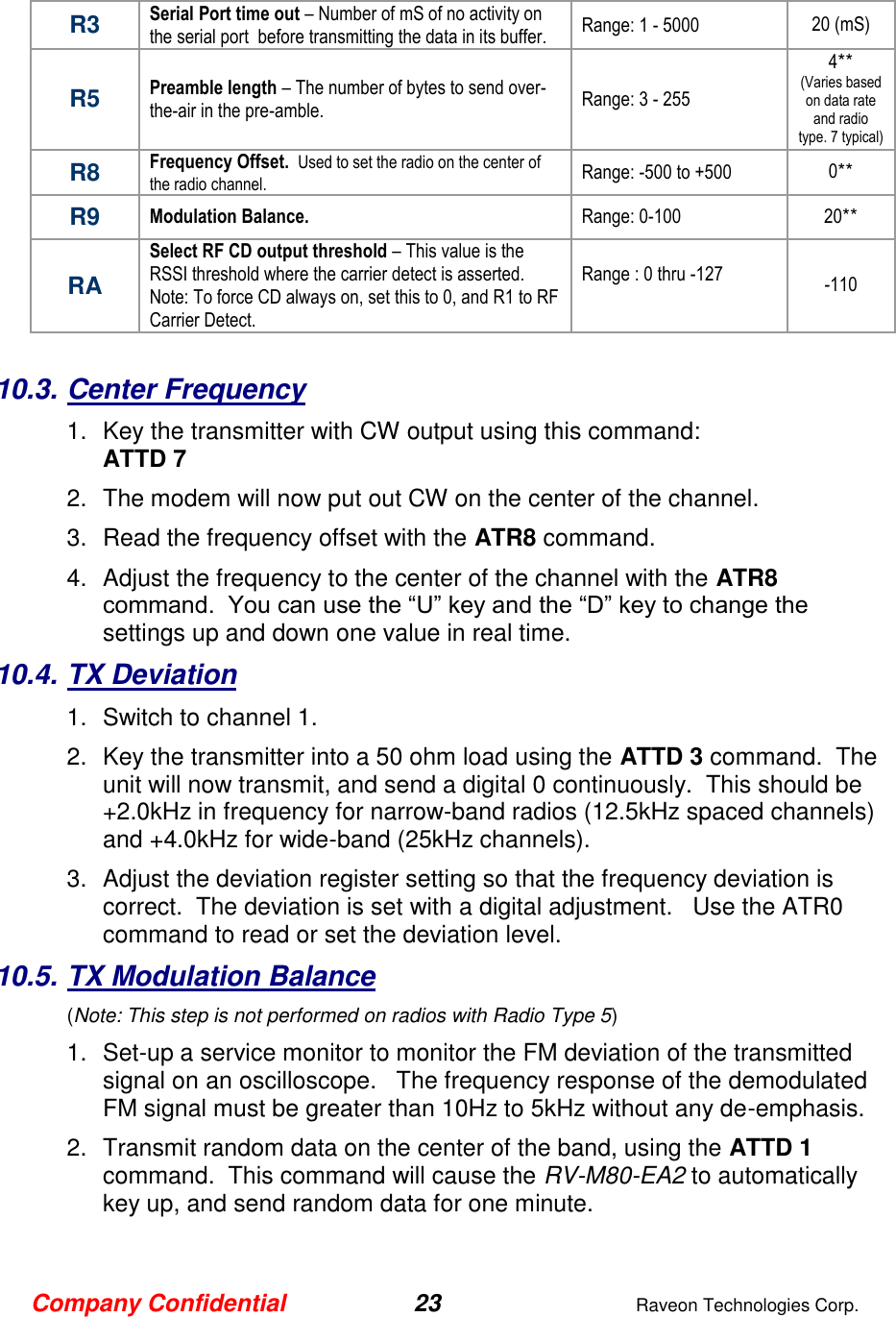 Company Confidential 23  Raveon Technologies Corp.  R3 Serial Port time out – Number of mS of no activity on the serial port  before transmitting the data in its buffer.  Range: 1 - 5000 20 (mS) R5 Preamble length – The number of bytes to send over-the-air in the pre-amble.  Range: 3 - 255 4** (Varies based on data rate and radio type. 7 typical) R8 Frequency Offset.  Used to set the radio on the center of the radio channel.   Range: -500 to +500 0** R9 Modulation Balance.   Range: 0-100 20** RA Select RF CD output threshold – This value is the RSSI threshold where the carrier detect is asserted.  Note: To force CD always on, set this to 0, and R1 to RF Carrier Detect.  Range : 0 thru -127  -110  10.3. Center Frequency 1.  Key the transmitter with CW output using this command: ATTD 7 2.  The modem will now put out CW on the center of the channel.  3.  Read the frequency offset with the ATR8 command. 4.  Adjust the frequency to the center of the channel with the ATR8 command.  You can use the “U” key and the “D” key to change the settings up and down one value in real time.   10.4. TX Deviation 1.  Switch to channel 1.  2.  Key the transmitter into a 50 ohm load using the ATTD 3 command.  The unit will now transmit, and send a digital 0 continuously.  This should be +2.0kHz in frequency for narrow-band radios (12.5kHz spaced channels) and +4.0kHz for wide-band (25kHz channels).   3.  Adjust the deviation register setting so that the frequency deviation is correct.  The deviation is set with a digital adjustment.   Use the ATR0 command to read or set the deviation level.   10.5. TX Modulation Balance  (Note: This step is not performed on radios with Radio Type 5) 1.  Set-up a service monitor to monitor the FM deviation of the transmitted signal on an oscilloscope.   The frequency response of the demodulated FM signal must be greater than 10Hz to 5kHz without any de-emphasis.    2.  Transmit random data on the center of the band, using the ATTD 1 command.  This command will cause the RV-M80-EA2 to automatically key up, and send random data for one minute.   