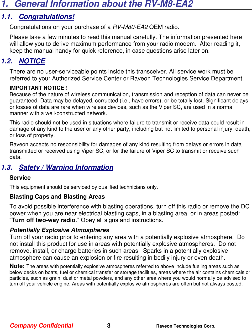 Company Confidential   3 Raveon Technologies Corp.  1.  General Information about the RV-M8-EA2 1.1.  Congratulations! Congratulations on your purchase of a RV-M80-EA2 OEM radio.   Please take a few minutes to read this manual carefully. The information presented here will allow you to derive maximum performance from your radio modem.  After reading it, keep the manual handy for quick reference, in case questions arise later on.   1.2.  NOTICE There are no user-serviceable points inside this transceiver. All service work must be referred to your Authorized Service Center or Raveon Technologies Service Department. IMPORTANT NOTICE ! Because of the nature of wireless communication, transmission and reception of data can never be guaranteed. Data may be delayed, corrupted (i.e., have errors), or be totally lost. Significant delays or losses of data are rare when wireless devices, such as the Viper SC, are used in a normal manner with a well-constructed network.  This radio should not be used in situations where failure to transmit or receive data could result in damage of any kind to the user or any other party, including but not limited to personal injury, death, or loss of property.  Raveon accepts no responsibility for damages of any kind resulting from delays or errors in data transmitted or received using Viper SC, or for the failure of Viper SC to transmit or receive such data.  1.3.  Safety / Warning Information Service This equipment should be serviced by qualified technicians only. Blasting Caps and Blasting Areas To avoid possible interference with blasting operations, turn off this radio or remove the DC power when you are near electrical blasting caps, in a blasting area, or in areas posted: “Turn off two-way radio.” Obey all signs and instructions.  Potentially Explosive Atmospheres Turn off your radio prior to entering any area with a potentially explosive atmosphere.  Do not install this product for use in areas with potentially explosive atmospheres.  Do not remove, install, or charge batteries in such areas.  Sparks in a potentially explosive atmosphere can cause an explosion or fire resulting in bodily injury or even death. Note: The areas with potentially explosive atmospheres referred to above include fueling areas such as below decks on boats, fuel or chemical transfer or storage facilities, areas where the air contains chemicals or particles, such as grain, dust or metal powders, and any other area where you would normally be advised to turn off your vehicle engine. Areas with potentially explosive atmospheres are often but not always posted.     