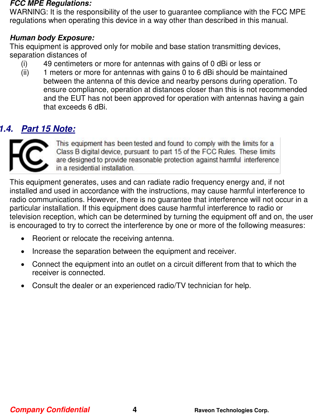 Company Confidential   4 Raveon Technologies Corp.  FCC MPE Regulations: WARNING: It is the responsibility of the user to guarantee compliance with the FCC MPE regulations when operating this device in a way other than described in this manual.   Human body Exposure:  This equipment is approved only for mobile and base station transmitting devices, separation distances of  (i) 49 centimeters or more for antennas with gains of 0 dBi or less or  (ii) 1 meters or more for antennas with gains 0 to 6 dBi should be maintained between the antenna of this device and nearby persons during operation. To ensure compliance, operation at distances closer than this is not recommended and the EUT has not been approved for operation with antennas having a gain that exceeds 6 dBi.  1.4.  Part 15 Note:  This equipment generates, uses and can radiate radio frequency energy and, if not installed and used in accordance with the instructions, may cause harmful interference to radio communications. However, there is no guarantee that interference will not occur in a particular installation. If this equipment does cause harmful interference to radio or television reception, which can be determined by turning the equipment off and on, the user is encouraged to try to correct the interference by one or more of the following measures:   Reorient or relocate the receiving antenna.   Increase the separation between the equipment and receiver.   Connect the equipment into an outlet on a circuit different from that to which the receiver is connected.   Consult the dealer or an experienced radio/TV technician for help.    