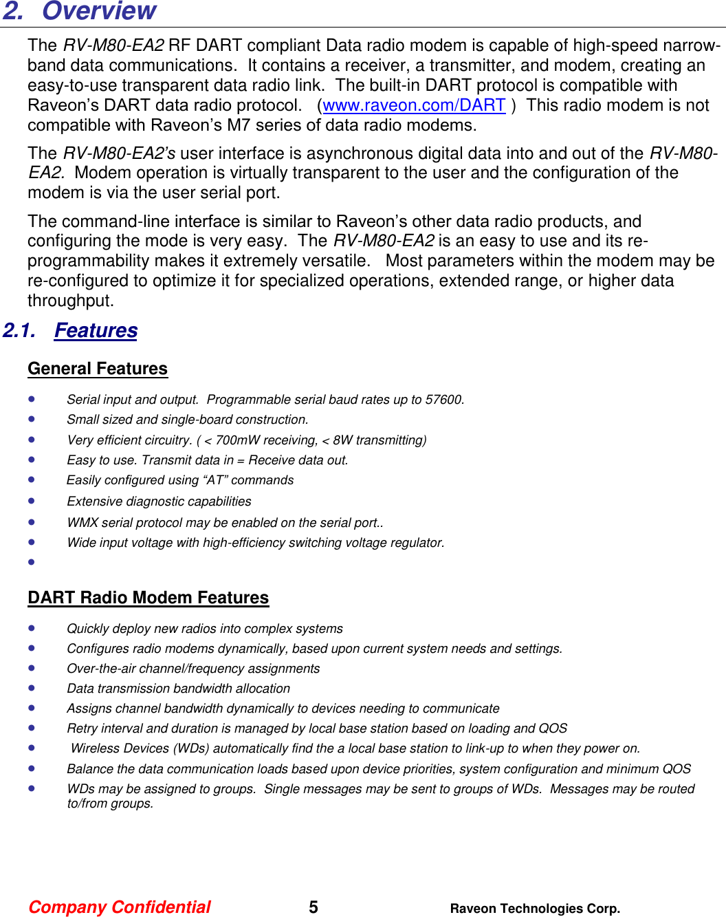 Company Confidential   5 Raveon Technologies Corp.    2.  Overview The RV-M80-EA2 RF DART compliant Data radio modem is capable of high-speed narrow-band data communications.  It contains a receiver, a transmitter, and modem, creating an easy-to-use transparent data radio link.  The built-in DART protocol is compatible with Raveon’s DART data radio protocol.   (www.raveon.com/DART )  This radio modem is not compatible with Raveon’s M7 series of data radio modems.   The RV-M80-EA2’s user interface is asynchronous digital data into and out of the RV-M80-EA2.  Modem operation is virtually transparent to the user and the configuration of the modem is via the user serial port.    The command-line interface is similar to Raveon’s other data radio products, and configuring the mode is very easy.  The RV-M80-EA2 is an easy to use and its re-programmability makes it extremely versatile.   Most parameters within the modem may be re-configured to optimize it for specialized operations, extended range, or higher data throughput.   2.1.  Features General Features  Serial input and output.  Programmable serial baud rates up to 57600.    Small sized and single-board construction.  Very efficient circuitry. ( &lt; 700mW receiving, &lt; 8W transmitting)    Easy to use. Transmit data in = Receive data out.  Easily configured using “AT” commands  Extensive diagnostic capabilities  WMX serial protocol may be enabled on the serial port..   Wide input voltage with high-efficiency switching voltage regulator.    DART Radio Modem Features  Quickly deploy new radios into complex systems  Configures radio modems dynamically, based upon current system needs and settings.  Over-the-air channel/frequency assignments  Data transmission bandwidth allocation  Assigns channel bandwidth dynamically to devices needing to communicate  Retry interval and duration is managed by local base station based on loading and QOS   Wireless Devices (WDs) automatically find the a local base station to link-up to when they power on.  Balance the data communication loads based upon device priorities, system configuration and minimum QOS  WDs may be assigned to groups.  Single messages may be sent to groups of WDs.  Messages may be routed to/from groups.     