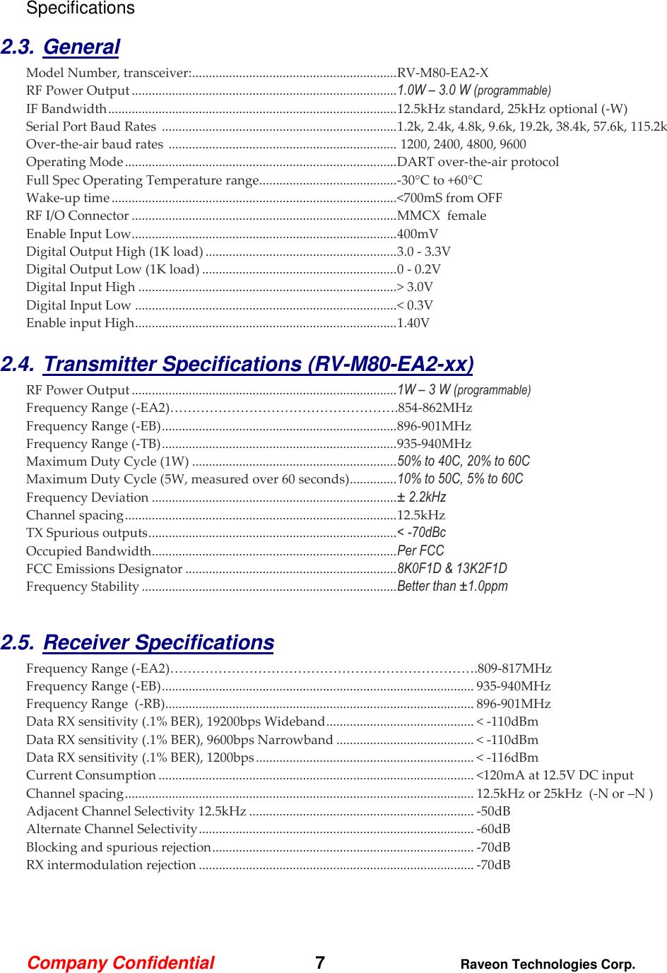 Company Confidential   7 Raveon Technologies Corp.  Specifications  2.3. General Model Number, transceiver: ............................................................. RV-M80-EA2-X   RF Power Output ............................................................................... 1.0W – 3.0 W (programmable) IF Bandwidth ...................................................................................... 12.5kHz standard, 25kHz optional (-W) Serial Port Baud Rates  ...................................................................... 1.2k, 2.4k, 4.8k, 9.6k, 19.2k, 38.4k, 57.6k, 115.2k Over-the-air baud rates  ....................................................................  1200, 2400, 4800, 9600  Operating Mode ................................................................................. DART over-the-air protocol   Full Spec Operating Temperature range ......................................... -30°C to +60°C Wake-up time ..................................................................................... &lt;700mS from OFF RF I/O Connector ............................................................................... MMCX  female  Enable Input Low............................................................................... 400mV Digital Output High (1K load) ......................................................... 3.0 - 3.3V Digital Output Low (1K load) .......................................................... 0 - 0.2V Digital Input High ............................................................................. &gt; 3.0V Digital Input Low .............................................................................. &lt; 0.3V Enable input High .............................................................................. 1.40V  2.4. Transmitter Specifications (RV-M80-EA2-xx)      RF Power Output ............................................................................... 1W – 3 W (programmable) Frequency Range (-EA2)…………………………………………….854-862MHz Frequency Range (-EB) ...................................................................... 896-901MHz Frequency Range (-TB) ...................................................................... 935-940MHz Maximum Duty Cycle (1W) ............................................................. 50% to 40C, 20% to 60C Maximum Duty Cycle (5W, measured over 60 seconds) .............. 10% to 50C, 5% to 60C Frequency Deviation ......................................................................... ± 2.2kHz  Channel spacing ................................................................................. 12.5kHz TX Spurious outputs .......................................................................... &lt; -70dBc Occupied Bandwidth ......................................................................... Per FCC FCC Emissions Designator ............................................................... 8K0F1D &amp; 13K2F1D Frequency Stability ............................................................................ Better than ±1.0ppm  2.5. Receiver Specifications    Frequency Range (-EA2)…………………………………………………………….809-817MHz Frequency Range (-EB) ............................................................................................. 935-940MHz Frequency Range  (-RB) ............................................................................................ 896-901MHz Data RX sensitivity (.1% BER), 19200bps Wideband ............................................ &lt; -110dBm Data RX sensitivity (.1% BER), 9600bps Narrowband ......................................... &lt; -110dBm Data RX sensitivity (.1% BER), 1200bps ................................................................. &lt; -116dBm Current Consumption .............................................................................................. &lt;120mA at 12.5V DC input Channel spacing ........................................................................................................ 12.5kHz or 25kHz  (-N or –N ) Adjacent Channel Selectivity 12.5kHz ................................................................... -50dB  Alternate Channel Selectivity .................................................................................. -60dB Blocking and spurious rejection .............................................................................. -70dB RX intermodulation rejection .................................................................................. -70dB  