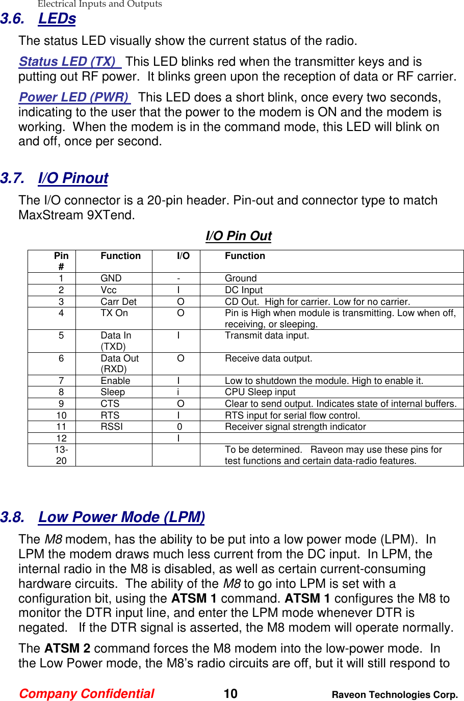 Company Confidential   10 Raveon Technologies Corp.  Electrical Inputs and Outputs 3.6.  LEDs The status LED visually show the current status of the radio. Status LED (TX)   This LED blinks red when the transmitter keys and is putting out RF power.  It blinks green upon the reception of data or RF carrier.   Power LED (PWR)   This LED does a short blink, once every two seconds, indicating to the user that the power to the modem is ON and the modem is working.  When the modem is in the command mode, this LED will blink on and off, once per second.   3.7.  I/O Pinout The I/O connector is a 20-pin header. Pin-out and connector type to match MaxStream 9XTend. I/O Pin Out Pin # Function I/O Function 1 GND - Ground 2 Vcc I DC Input 3 Carr Det O CD Out.  High for carrier. Low for no carrier.   4 TX On O Pin is High when module is transmitting. Low when off, receiving, or sleeping.  5 Data In (TXD) I Transmit data input.  6 Data Out (RXD) O Receive data output. 7 Enable I Low to shutdown the module. High to enable it.  8 Sleep i CPU Sleep input 9 CTS O Clear to send output. Indicates state of internal buffers.  10 RTS I RTS input for serial flow control.   11 RSSI 0 Receiver signal strength indicator 12  I  13-20   To be determined.   Raveon may use these pins for test functions and certain data-radio features.    3.8.  Low Power Mode (LPM) The M8 modem, has the ability to be put into a low power mode (LPM).  In LPM the modem draws much less current from the DC input.  In LPM, the internal radio in the M8 is disabled, as well as certain current-consuming hardware circuits.  The ability of the M8 to go into LPM is set with a configuration bit, using the ATSM 1 command. ATSM 1 configures the M8 to monitor the DTR input line, and enter the LPM mode whenever DTR is negated.   If the DTR signal is asserted, the M8 modem will operate normally.   The ATSM 2 command forces the M8 modem into the low-power mode.  In the Low Power mode, the M8’s radio circuits are off, but it will still respond to 