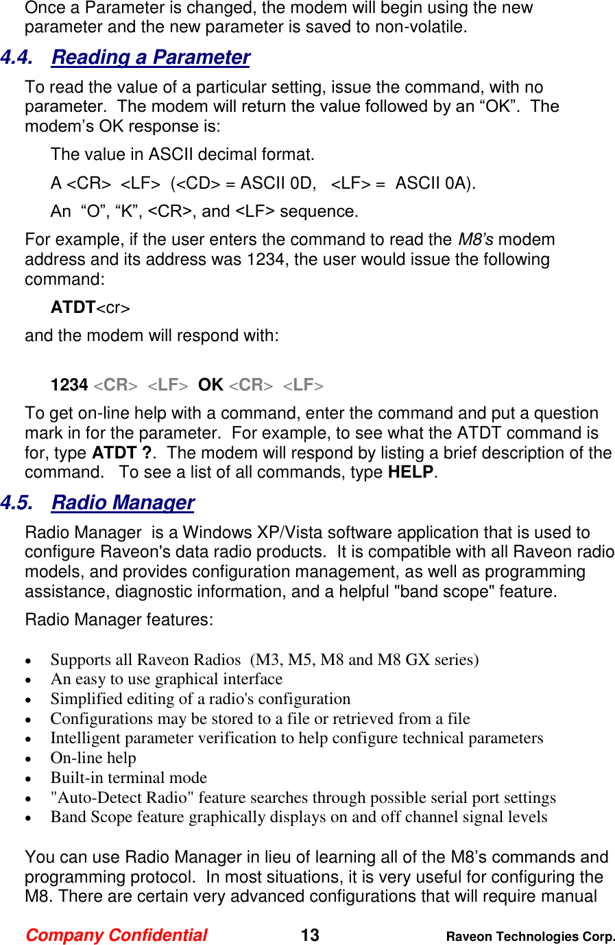 Company Confidential   13 Raveon Technologies Corp.  Once a Parameter is changed, the modem will begin using the new parameter and the new parameter is saved to non-volatile.   4.4.  Reading a Parameter To read the value of a particular setting, issue the command, with no parameter.  The modem will return the value followed by an “OK”.  The modem’s OK response is: The value in ASCII decimal format. A &lt;CR&gt;  &lt;LF&gt;  (&lt;CD&gt; = ASCII 0D,   &lt;LF&gt; =  ASCII 0A).  An  “O”, “K”, &lt;CR&gt;, and &lt;LF&gt; sequence. For example, if the user enters the command to read the M8’s modem address and its address was 1234, the user would issue the following command: ATDT&lt;cr&gt;  and the modem will respond with:  1234 &lt;CR&gt;  &lt;LF&gt;  OK &lt;CR&gt;  &lt;LF&gt; To get on-line help with a command, enter the command and put a question mark in for the parameter.  For example, to see what the ATDT command is for, type ATDT ?.  The modem will respond by listing a brief description of the command.   To see a list of all commands, type HELP.   4.5.  Radio Manager Radio Manager  is a Windows XP/Vista software application that is used to configure Raveon&apos;s data radio products.  It is compatible with all Raveon radio models, and provides configuration management, as well as programming assistance, diagnostic information, and a helpful &quot;band scope&quot; feature.  Radio Manager features:  Supports all Raveon Radios  (M3, M5, M8 and M8 GX series)   An easy to use graphical interface   Simplified editing of a radio&apos;s configuration   Configurations may be stored to a file or retrieved from a file   Intelligent parameter verification to help configure technical parameters   On-line help   Built-in terminal mode   &quot;Auto-Detect Radio&quot; feature searches through possible serial port settings   Band Scope feature graphically displays on and off channel signal levels  You can use Radio Manager in lieu of learning all of the M8’s commands and programming protocol.  In most situations, it is very useful for configuring the M8. There are certain very advanced configurations that will require manual 