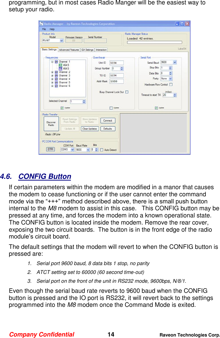 Company Confidential   14 Raveon Technologies Corp.  programming, but in most cases Radio Manger will be the easiest way to setup your radio.     4.6.  CONFIG Button If certain parameters within the modem are modified in a manor that causes the modem to cease functioning or if the user cannot enter the command mode via the “+++” method described above, there is a small push button internal to the M8 modem to assist in this case.   This CONFIG button may be pressed at any time, and forces the modem into a known operational state.  The CONFIG button is located inside the modem. Remove the rear cover, exposing the two circuit boards.  The button is in the front edge of the radio module’s circuit board.  The default settings that the modem will revert to when the CONFIG button is pressed are: 1.  Serial port 9600 baud, 8 data bits 1 stop, no parity 2.  ATCT setting set to 60000 (60 second time-out) 3.  Serial port on the front of the unit in RS232 mode, 9600bps, N/8/1.  Even though the serial baud rate reverts to 9600 baud when the CONFIG button is pressed and the IO port is RS232, it will revert back to the settings programmed into the M8 modem once the Command Mode is exited.   