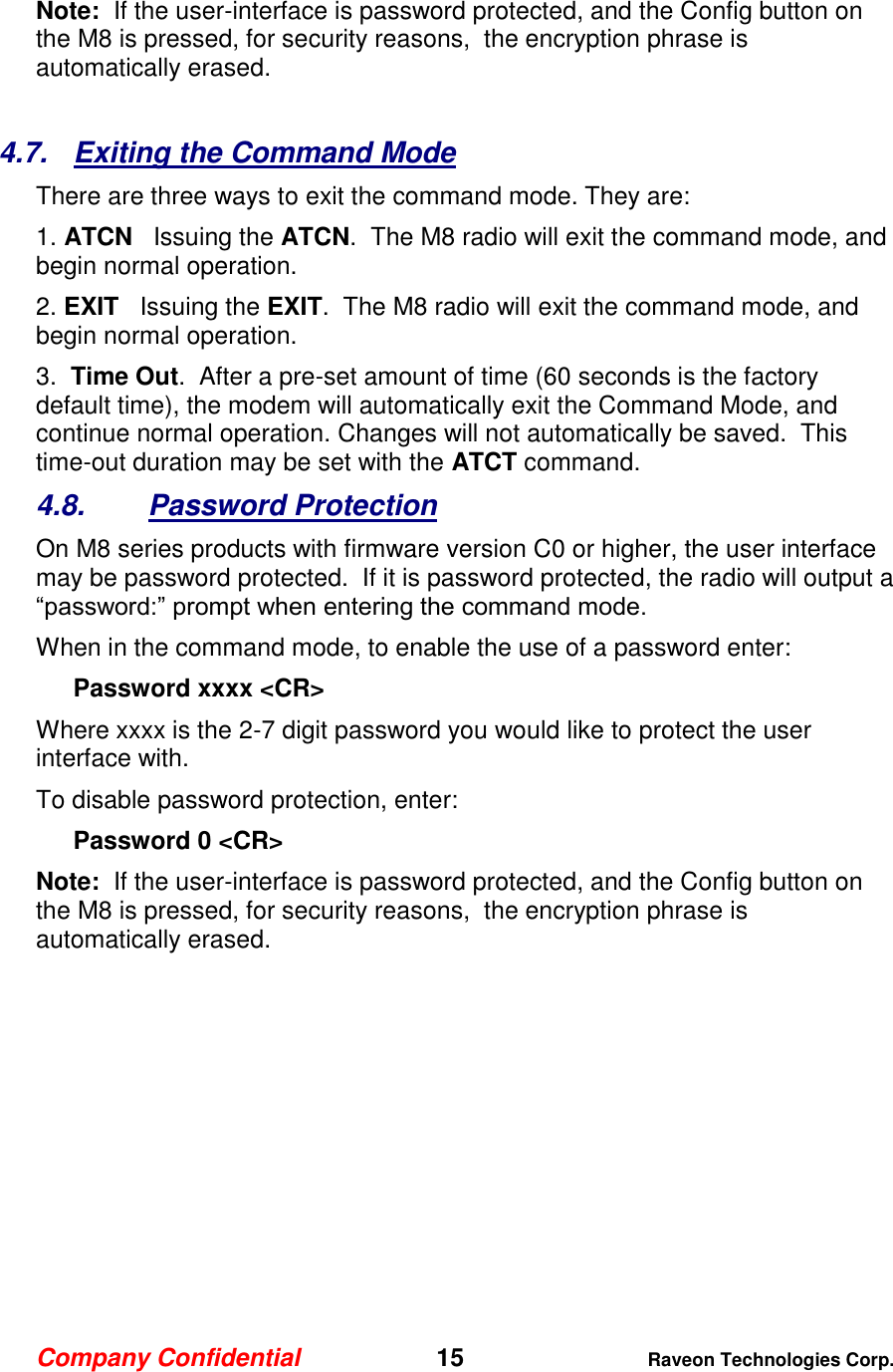 Company Confidential   15 Raveon Technologies Corp.  Note:  If the user-interface is password protected, and the Config button on the M8 is pressed, for security reasons,  the encryption phrase is automatically erased.   4.7.  Exiting the Command Mode There are three ways to exit the command mode. They are: 1. ATCN   Issuing the ATCN.  The M8 radio will exit the command mode, and begin normal operation.  2. EXIT   Issuing the EXIT.  The M8 radio will exit the command mode, and begin normal operation.  3.  Time Out.  After a pre-set amount of time (60 seconds is the factory default time), the modem will automatically exit the Command Mode, and continue normal operation. Changes will not automatically be saved.  This time-out duration may be set with the ATCT command.  4.8.  Password Protection On M8 series products with firmware version C0 or higher, the user interface may be password protected.  If it is password protected, the radio will output a “password:” prompt when entering the command mode.   When in the command mode, to enable the use of a password enter: Password xxxx &lt;CR&gt; Where xxxx is the 2-7 digit password you would like to protect the user interface with.   To disable password protection, enter: Password 0 &lt;CR&gt; Note:  If the user-interface is password protected, and the Config button on the M8 is pressed, for security reasons,  the encryption phrase is automatically erased.    