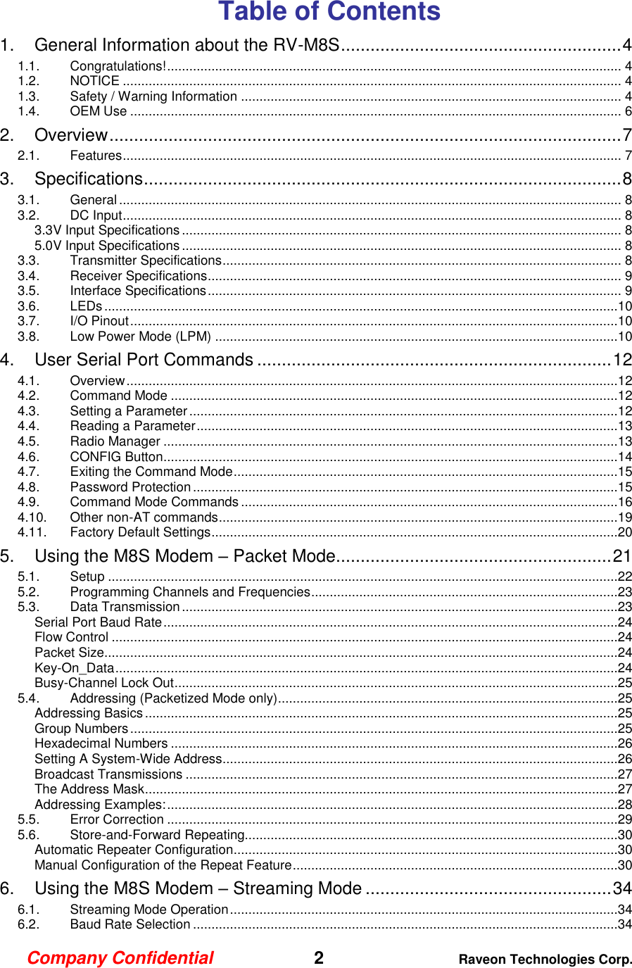 Company Confidential   2 Raveon Technologies Corp.  Table of Contents 1. General Information about the RV-M8S ......................................................... 4 1.1. Congratulations! ........................................................................................................................... 4 1.2. NOTICE ....................................................................................................................................... 4 1.3. Safety / Warning Information ....................................................................................................... 4 1.4. OEM Use ..................................................................................................................................... 6 2. Overview ........................................................................................................ 7 2.1. Features ....................................................................................................................................... 7 3. Specifications ................................................................................................. 8 3.1. General ........................................................................................................................................ 8 3.2. DC Input ....................................................................................................................................... 8 3.3V Input Specifications ....................................................................................................................... 8 5.0V Input Specifications ....................................................................................................................... 8 3.3. Transmitter Specifications ............................................................................................................ 8 3.4. Receiver Specifications ................................................................................................................ 9 3.5. Interface Specifications ................................................................................................................ 9 3.6. LEDs ...........................................................................................................................................10 3.7. I/O Pinout ....................................................................................................................................10 3.8. Low Power Mode (LPM) .............................................................................................................10 4. User Serial Port Commands ........................................................................ 12 4.1. Overview .....................................................................................................................................12 4.2. Command Mode .........................................................................................................................12 4.3. Setting a Parameter ....................................................................................................................12 4.4. Reading a Parameter ..................................................................................................................13 4.5. Radio Manager ...........................................................................................................................13 4.6. CONFIG Button ...........................................................................................................................14 4.7. Exiting the Command Mode ........................................................................................................15 4.8. Password Protection ...................................................................................................................15 4.9. Command Mode Commands ......................................................................................................16 4.10. Other non-AT commands ............................................................................................................19 4.11. Factory Default Settings ..............................................................................................................20 5. Using the M8S Modem – Packet Mode........................................................ 21 5.1. Setup ..........................................................................................................................................22 5.2. Programming Channels and Frequencies ...................................................................................23 5.3. Data Transmission ......................................................................................................................23 Serial Port Baud Rate ...........................................................................................................................24 Flow Control .........................................................................................................................................24 Packet Size...........................................................................................................................................24 Key-On_Data ........................................................................................................................................24 Busy-Channel Lock Out ........................................................................................................................25 5.4. Addressing (Packetized Mode only) ............................................................................................25 Addressing Basics ................................................................................................................................25 Group Numbers ....................................................................................................................................25 Hexadecimal Numbers .........................................................................................................................26 Setting A System-Wide Address ...........................................................................................................26 Broadcast Transmissions .....................................................................................................................27 The Address Mask ................................................................................................................................27 Addressing Examples: ..........................................................................................................................28 5.5. Error Correction ..........................................................................................................................29 5.6. Store-and-Forward Repeating.....................................................................................................30 Automatic Repeater Configuration ........................................................................................................30 Manual Configuration of the Repeat Feature ........................................................................................30 6. Using the M8S Modem – Streaming Mode .................................................. 34 6.1. Streaming Mode Operation .........................................................................................................34 6.2. Baud Rate Selection ...................................................................................................................34 