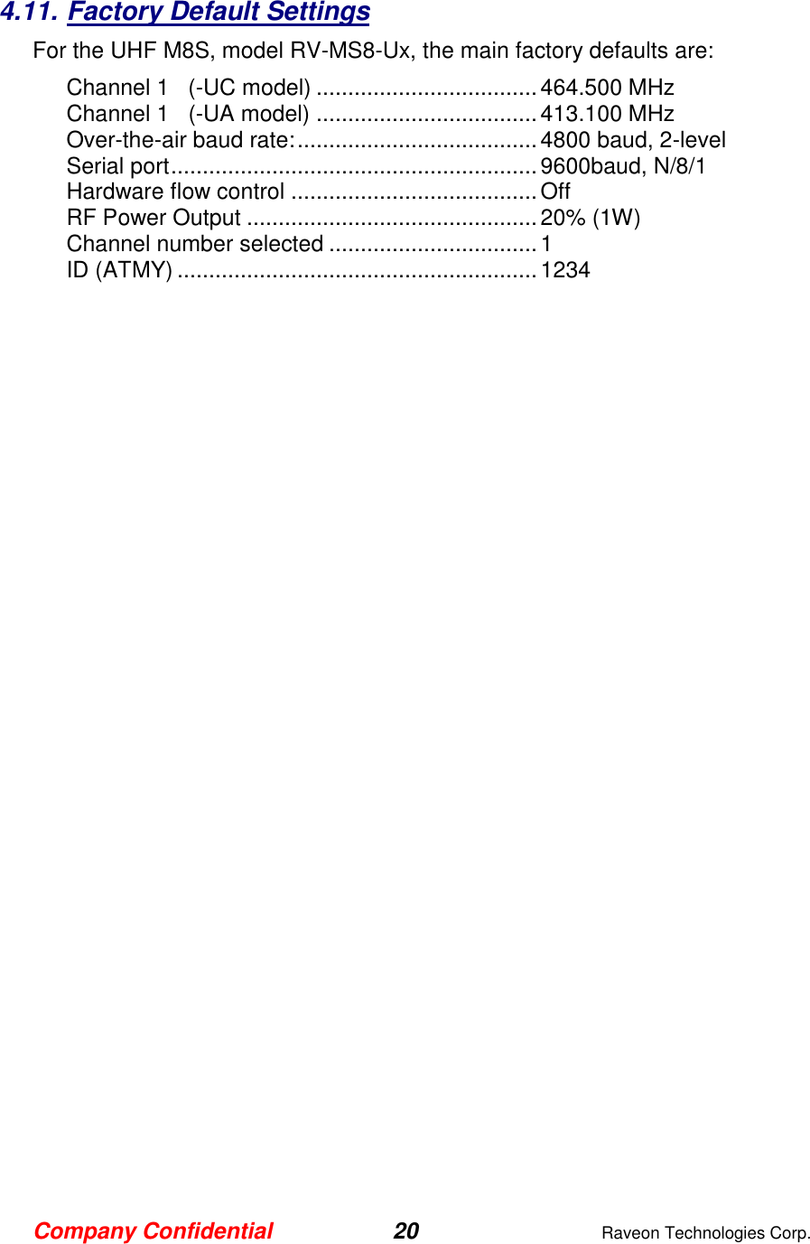 Company Confidential 20  Raveon Technologies Corp.  4.11. Factory Default Settings For the UHF M8S, model RV-MS8-Ux, the main factory defaults are: Channel 1   (-UC model) ................................... 464.500 MHz Channel 1   (-UA model) ................................... 413.100 MHz Over-the-air baud rate: ...................................... 4800 baud, 2-level Serial port .......................................................... 9600baud, N/8/1 Hardware flow control ....................................... Off RF Power Output .............................................. 20% (1W) Channel number selected ................................. 1 ID (ATMY) ......................................................... 1234   