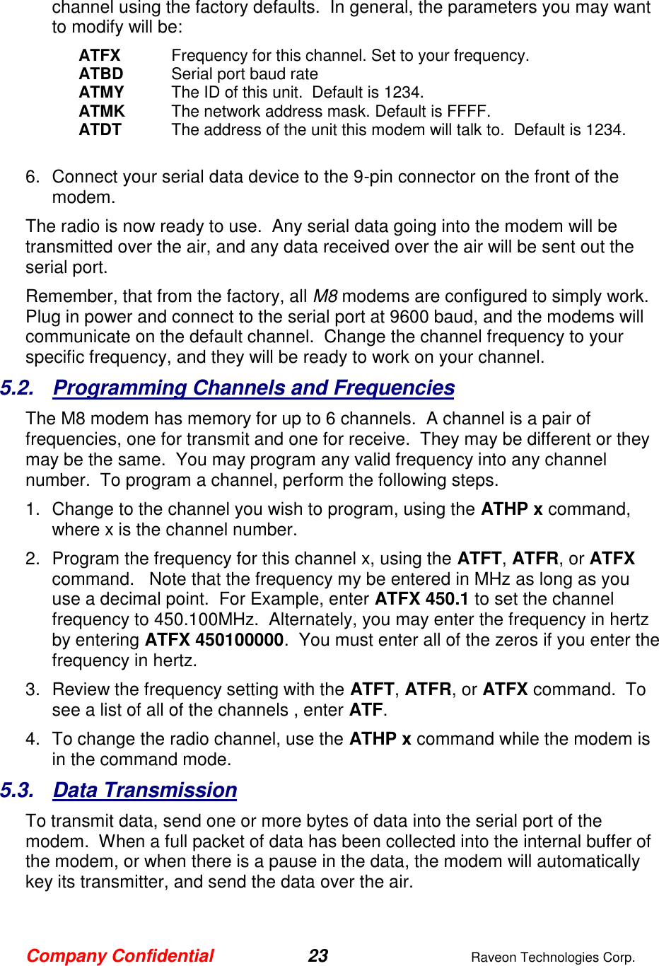 Company Confidential 23  Raveon Technologies Corp.  channel using the factory defaults.  In general, the parameters you may want to modify will be: ATFX  Frequency for this channel. Set to your frequency. ATBD  Serial port baud rate ATMY  The ID of this unit.  Default is 1234.  ATMK  The network address mask. Default is FFFF. ATDT  The address of the unit this modem will talk to.  Default is 1234.   6.  Connect your serial data device to the 9-pin connector on the front of the modem.    The radio is now ready to use.  Any serial data going into the modem will be transmitted over the air, and any data received over the air will be sent out the serial port.   Remember, that from the factory, all M8 modems are configured to simply work.  Plug in power and connect to the serial port at 9600 baud, and the modems will communicate on the default channel.  Change the channel frequency to your specific frequency, and they will be ready to work on your channel.  5.2.  Programming Channels and Frequencies The M8 modem has memory for up to 6 channels.  A channel is a pair of frequencies, one for transmit and one for receive.  They may be different or they may be the same.  You may program any valid frequency into any channel number.  To program a channel, perform the following steps.  1.  Change to the channel you wish to program, using the ATHP x command, where x is the channel number.  2.  Program the frequency for this channel x, using the ATFT, ATFR, or ATFX command.   Note that the frequency my be entered in MHz as long as you use a decimal point.  For Example, enter ATFX 450.1 to set the channel frequency to 450.100MHz.  Alternately, you may enter the frequency in hertz by entering ATFX 450100000.  You must enter all of the zeros if you enter the frequency in hertz.  3.  Review the frequency setting with the ATFT, ATFR, or ATFX command.  To see a list of all of the channels , enter ATF.  4.  To change the radio channel, use the ATHP x command while the modem is in the command mode.  5.3.  Data Transmission To transmit data, send one or more bytes of data into the serial port of the modem.  When a full packet of data has been collected into the internal buffer of the modem, or when there is a pause in the data, the modem will automatically key its transmitter, and send the data over the air.   