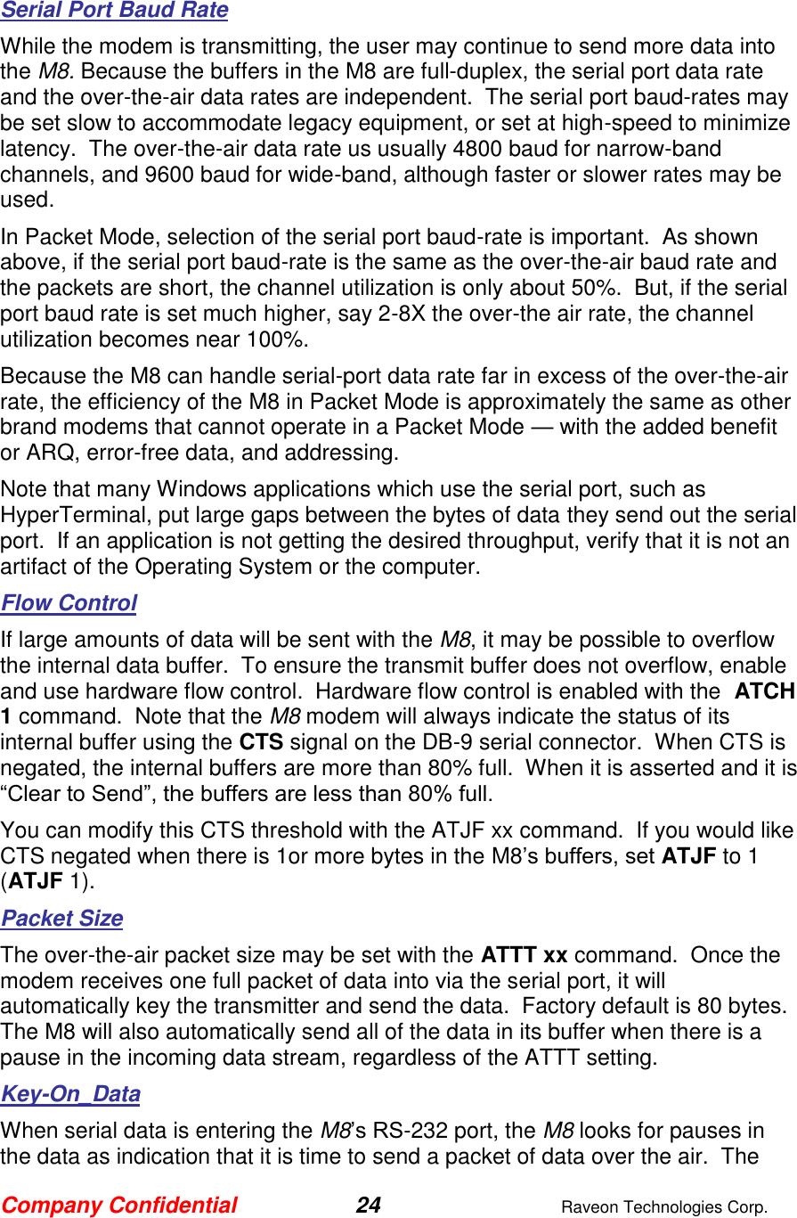 Company Confidential 24  Raveon Technologies Corp.  Serial Port Baud Rate While the modem is transmitting, the user may continue to send more data into the M8. Because the buffers in the M8 are full-duplex, the serial port data rate and the over-the-air data rates are independent.  The serial port baud-rates may be set slow to accommodate legacy equipment, or set at high-speed to minimize latency.  The over-the-air data rate us usually 4800 baud for narrow-band channels, and 9600 baud for wide-band, although faster or slower rates may be used.  In Packet Mode, selection of the serial port baud-rate is important.  As shown above, if the serial port baud-rate is the same as the over-the-air baud rate and the packets are short, the channel utilization is only about 50%.  But, if the serial port baud rate is set much higher, say 2-8X the over-the air rate, the channel utilization becomes near 100%.   Because the M8 can handle serial-port data rate far in excess of the over-the-air rate, the efficiency of the M8 in Packet Mode is approximately the same as other brand modems that cannot operate in a Packet Mode — with the added benefit or ARQ, error-free data, and addressing.  Note that many Windows applications which use the serial port, such as HyperTerminal, put large gaps between the bytes of data they send out the serial port.  If an application is not getting the desired throughput, verify that it is not an artifact of the Operating System or the computer.  Flow Control If large amounts of data will be sent with the M8, it may be possible to overflow the internal data buffer.  To ensure the transmit buffer does not overflow, enable and use hardware flow control.  Hardware flow control is enabled with the  ATCH 1 command.  Note that the M8 modem will always indicate the status of its internal buffer using the CTS signal on the DB-9 serial connector.  When CTS is negated, the internal buffers are more than 80% full.  When it is asserted and it is “Clear to Send”, the buffers are less than 80% full.  You can modify this CTS threshold with the ATJF xx command.  If you would like CTS negated when there is 1or more bytes in the M8’s buffers, set ATJF to 1 (ATJF 1).  Packet Size The over-the-air packet size may be set with the ATTT xx command.  Once the modem receives one full packet of data into via the serial port, it will automatically key the transmitter and send the data.  Factory default is 80 bytes. The M8 will also automatically send all of the data in its buffer when there is a pause in the incoming data stream, regardless of the ATTT setting.  Key-On_Data When serial data is entering the M8’s RS-232 port, the M8 looks for pauses in the data as indication that it is time to send a packet of data over the air.  The 