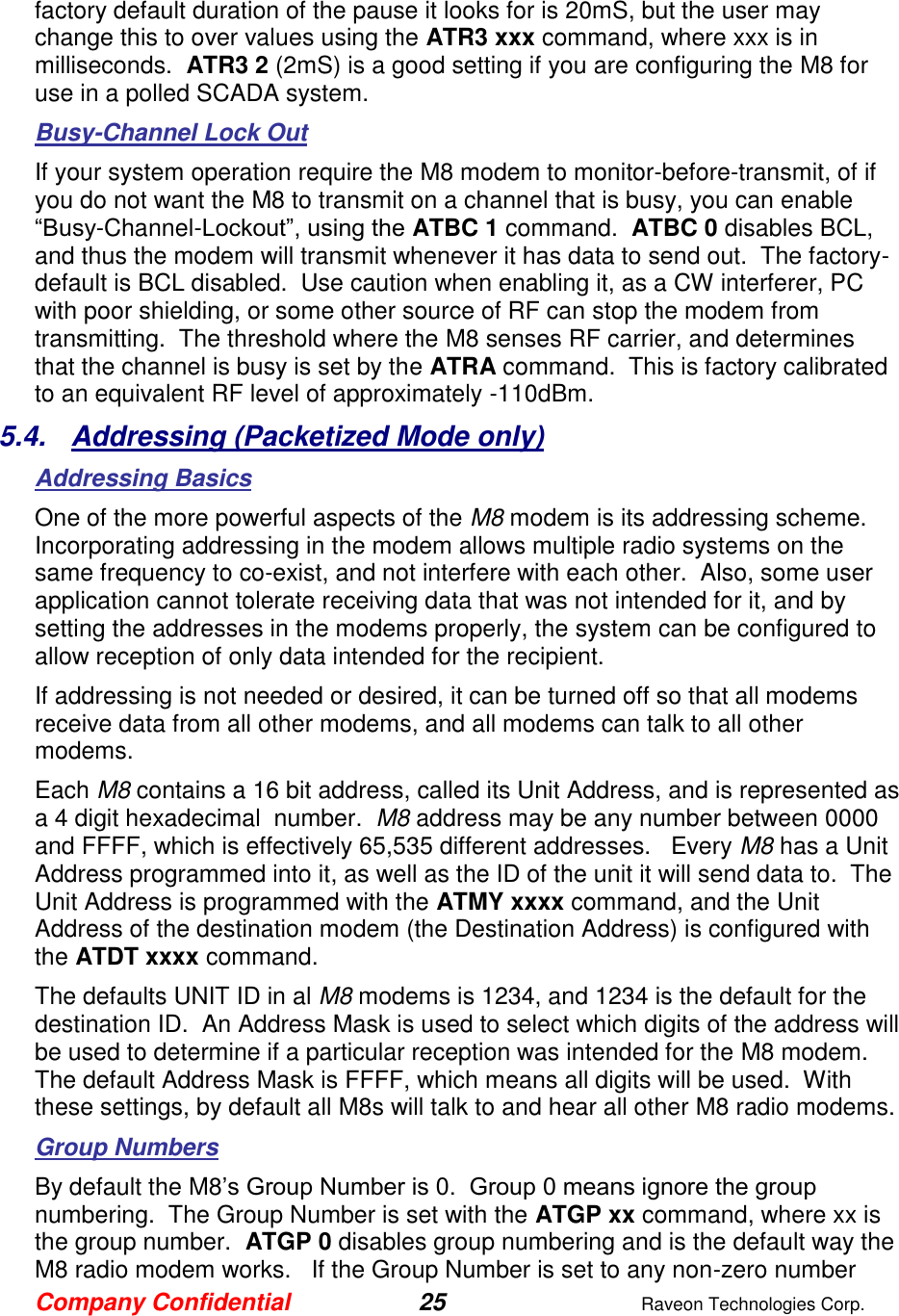 Company Confidential 25  Raveon Technologies Corp.  factory default duration of the pause it looks for is 20mS, but the user may change this to over values using the ATR3 xxx command, where xxx is in milliseconds.  ATR3 2 (2mS) is a good setting if you are configuring the M8 for use in a polled SCADA system.  Busy-Channel Lock Out If your system operation require the M8 modem to monitor-before-transmit, of if you do not want the M8 to transmit on a channel that is busy, you can enable “Busy-Channel-Lockout”, using the ATBC 1 command.  ATBC 0 disables BCL, and thus the modem will transmit whenever it has data to send out.  The factory-default is BCL disabled.  Use caution when enabling it, as a CW interferer, PC with poor shielding, or some other source of RF can stop the modem from transmitting.  The threshold where the M8 senses RF carrier, and determines that the channel is busy is set by the ATRA command.  This is factory calibrated to an equivalent RF level of approximately -110dBm.   5.4.  Addressing (Packetized Mode only) Addressing Basics  One of the more powerful aspects of the M8 modem is its addressing scheme.  Incorporating addressing in the modem allows multiple radio systems on the same frequency to co-exist, and not interfere with each other.  Also, some user application cannot tolerate receiving data that was not intended for it, and by setting the addresses in the modems properly, the system can be configured to allow reception of only data intended for the recipient.   If addressing is not needed or desired, it can be turned off so that all modems receive data from all other modems, and all modems can talk to all other modems.  Each M8 contains a 16 bit address, called its Unit Address, and is represented as a 4 digit hexadecimal  number.  M8 address may be any number between 0000 and FFFF, which is effectively 65,535 different addresses.   Every M8 has a Unit Address programmed into it, as well as the ID of the unit it will send data to.  The Unit Address is programmed with the ATMY xxxx command, and the Unit Address of the destination modem (the Destination Address) is configured with the ATDT xxxx command.   The defaults UNIT ID in al M8 modems is 1234, and 1234 is the default for the destination ID.  An Address Mask is used to select which digits of the address will be used to determine if a particular reception was intended for the M8 modem.  The default Address Mask is FFFF, which means all digits will be used.  With these settings, by default all M8s will talk to and hear all other M8 radio modems.  Group Numbers By default the M8’s Group Number is 0.  Group 0 means ignore the group numbering.  The Group Number is set with the ATGP xx command, where xx is the group number.  ATGP 0 disables group numbering and is the default way the M8 radio modem works.   If the Group Number is set to any non-zero number 