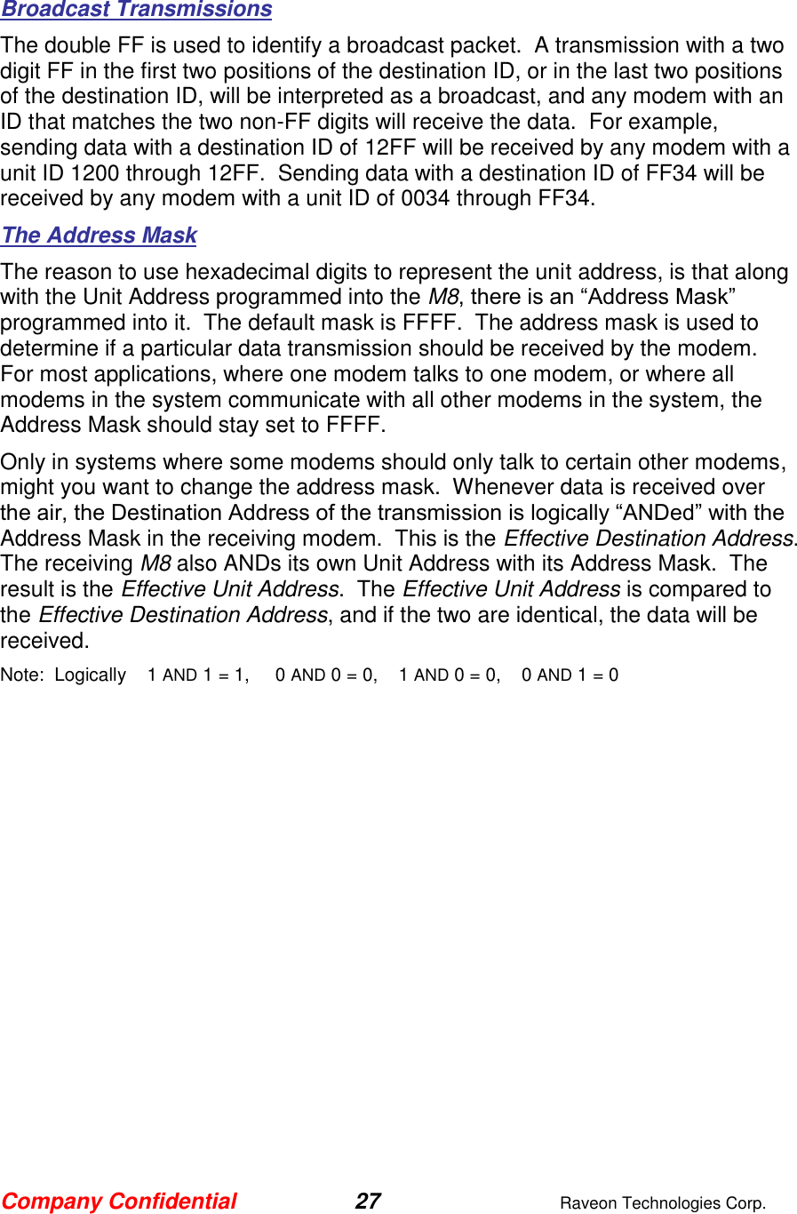 Company Confidential 27  Raveon Technologies Corp.  Broadcast Transmissions The double FF is used to identify a broadcast packet.  A transmission with a two digit FF in the first two positions of the destination ID, or in the last two positions of the destination ID, will be interpreted as a broadcast, and any modem with an ID that matches the two non-FF digits will receive the data.  For example, sending data with a destination ID of 12FF will be received by any modem with a unit ID 1200 through 12FF.  Sending data with a destination ID of FF34 will be received by any modem with a unit ID of 0034 through FF34.   The Address Mask The reason to use hexadecimal digits to represent the unit address, is that along with the Unit Address programmed into the M8, there is an “Address Mask” programmed into it.  The default mask is FFFF.  The address mask is used to determine if a particular data transmission should be received by the modem.  For most applications, where one modem talks to one modem, or where all modems in the system communicate with all other modems in the system, the Address Mask should stay set to FFFF.   Only in systems where some modems should only talk to certain other modems, might you want to change the address mask.  Whenever data is received over the air, the Destination Address of the transmission is logically “ANDed” with the Address Mask in the receiving modem.  This is the Effective Destination Address.   The receiving M8 also ANDs its own Unit Address with its Address Mask.  The result is the Effective Unit Address.  The Effective Unit Address is compared to the Effective Destination Address, and if the two are identical, the data will be received. Note:  Logically    1 AND 1 = 1,     0 AND 0 = 0,    1 AND 0 = 0,    0 AND 1 = 0 