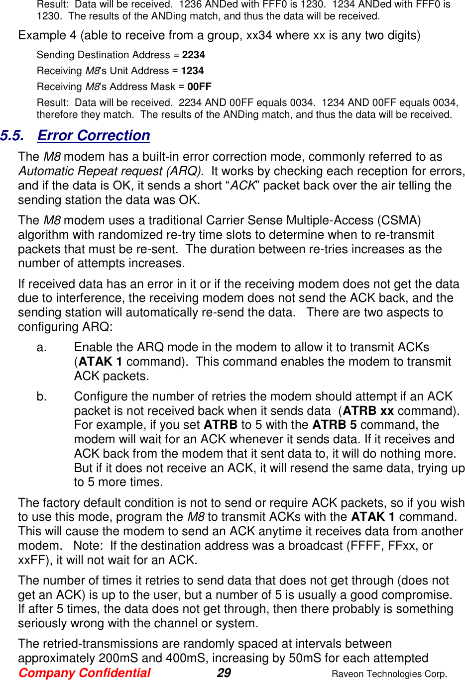 Company Confidential 29  Raveon Technologies Corp.  Result:  Data will be received.  1236 ANDed with FFF0 is 1230.  1234 ANDed with FFF0 is 1230.  The results of the ANDing match, and thus the data will be received.   Example 4 (able to receive from a group, xx34 where xx is any two digits) Sending Destination Address = 2234 Receiving M8’s Unit Address = 1234 Receiving M8’s Address Mask = 00FF Result:  Data will be received.  2234 AND 00FF equals 0034.  1234 AND 00FF equals 0034, therefore they match.  The results of the ANDing match, and thus the data will be received.   5.5.  Error Correction The M8 modem has a built-in error correction mode, commonly referred to as Automatic Repeat request (ARQ).  It works by checking each reception for errors, and if the data is OK, it sends a short “ACK” packet back over the air telling the sending station the data was OK.  The M8 modem uses a traditional Carrier Sense Multiple-Access (CSMA) algorithm with randomized re-try time slots to determine when to re-transmit packets that must be re-sent.  The duration between re-tries increases as the number of attempts increases.  If received data has an error in it or if the receiving modem does not get the data due to interference, the receiving modem does not send the ACK back, and the sending station will automatically re-send the data.   There are two aspects to configuring ARQ: a.  Enable the ARQ mode in the modem to allow it to transmit ACKs  (ATAK 1 command).  This command enables the modem to transmit ACK packets.   b.  Configure the number of retries the modem should attempt if an ACK packet is not received back when it sends data  (ATRB xx command).  For example, if you set ATRB to 5 with the ATRB 5 command, the modem will wait for an ACK whenever it sends data. If it receives and ACK back from the modem that it sent data to, it will do nothing more.  But if it does not receive an ACK, it will resend the same data, trying up to 5 more times.  The factory default condition is not to send or require ACK packets, so if you wish to use this mode, program the M8 to transmit ACKs with the ATAK 1 command.   This will cause the modem to send an ACK anytime it receives data from another modem.   Note:  If the destination address was a broadcast (FFFF, FFxx, or xxFF), it will not wait for an ACK.   The number of times it retries to send data that does not get through (does not get an ACK) is up to the user, but a number of 5 is usually a good compromise.  If after 5 times, the data does not get through, then there probably is something seriously wrong with the channel or system.   The retried-transmissions are randomly spaced at intervals between approximately 200mS and 400mS, increasing by 50mS for each attempted 