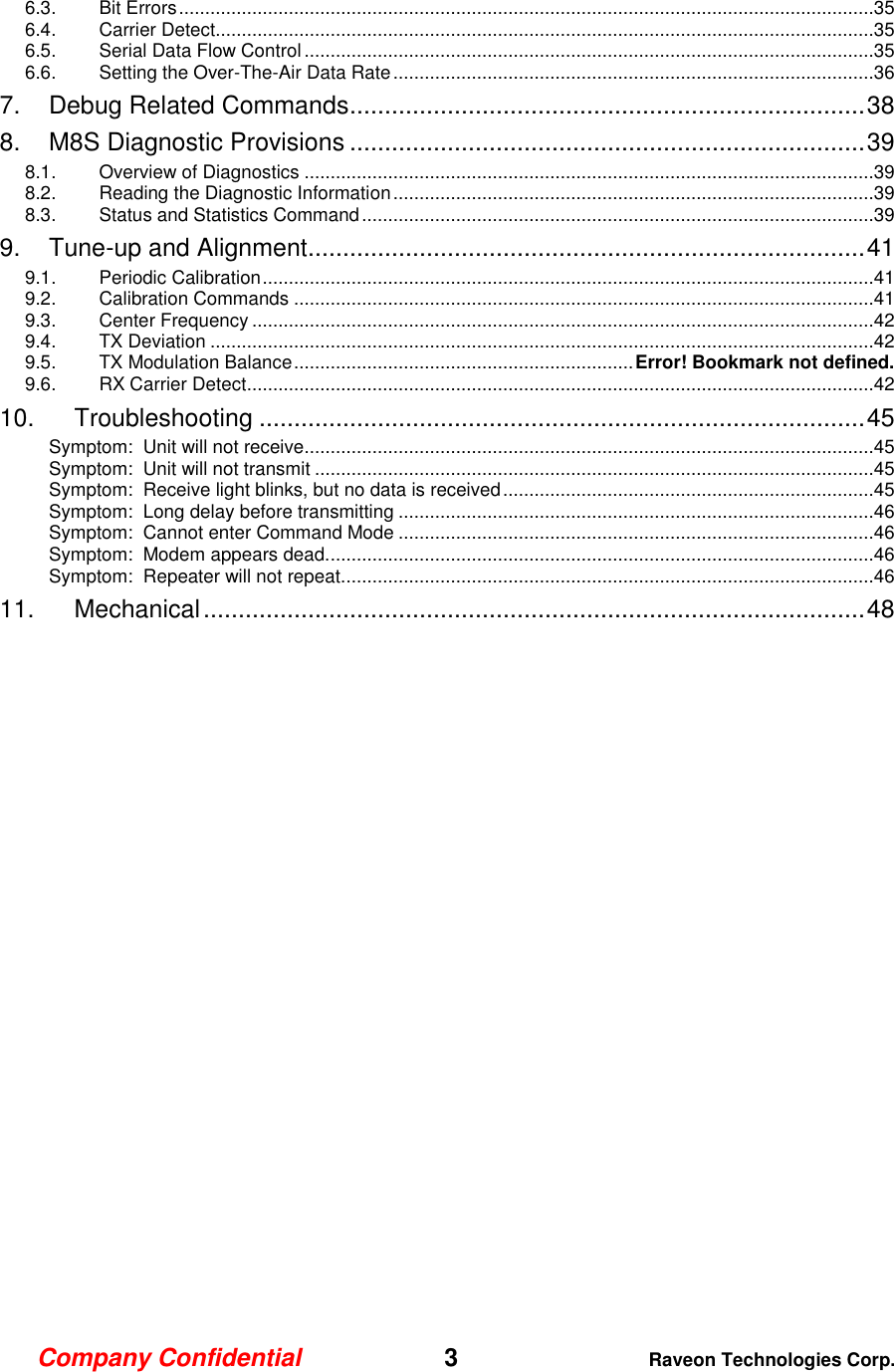 Company Confidential   3 Raveon Technologies Corp.  6.3. Bit Errors .....................................................................................................................................35 6.4. Carrier Detect..............................................................................................................................35 6.5. Serial Data Flow Control .............................................................................................................35 6.6. Setting the Over-The-Air Data Rate ............................................................................................36 7. Debug Related Commands .......................................................................... 38 8. M8S Diagnostic Provisions .......................................................................... 39 8.1. Overview of Diagnostics .............................................................................................................39 8.2. Reading the Diagnostic Information ............................................................................................39 8.3. Status and Statistics Command ..................................................................................................39 9. Tune-up and Alignment................................................................................ 41 9.1. Periodic Calibration .....................................................................................................................41 9.2. Calibration Commands ...............................................................................................................41 9.3. Center Frequency .......................................................................................................................42 9.4. TX Deviation ...............................................................................................................................42 9.5. TX Modulation Balance ................................................................. Error! Bookmark not defined. 9.6. RX Carrier Detect ........................................................................................................................42 10. Troubleshooting ....................................................................................... 45 Symptom:  Unit will not receive.............................................................................................................45 Symptom:  Unit will not transmit ...........................................................................................................45 Symptom:  Receive light blinks, but no data is received .......................................................................45 Symptom:  Long delay before transmitting ...........................................................................................46 Symptom:  Cannot enter Command Mode ...........................................................................................46 Symptom:  Modem appears dead. ........................................................................................................46 Symptom:  Repeater will not repeat. .....................................................................................................46 11. Mechanical ............................................................................................... 48  