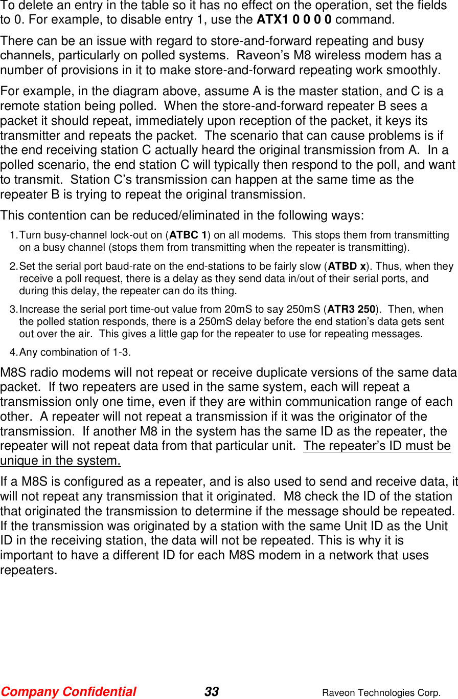 Company Confidential 33  Raveon Technologies Corp.  To delete an entry in the table so it has no effect on the operation, set the fields to 0. For example, to disable entry 1, use the ATX1 0 0 0 0 command.   There can be an issue with regard to store-and-forward repeating and busy channels, particularly on polled systems.  Raveon’s M8 wireless modem has a number of provisions in it to make store-and-forward repeating work smoothly.   For example, in the diagram above, assume A is the master station, and C is a remote station being polled.  When the store-and-forward repeater B sees a packet it should repeat, immediately upon reception of the packet, it keys its transmitter and repeats the packet.  The scenario that can cause problems is if the end receiving station C actually heard the original transmission from A.  In a polled scenario, the end station C will typically then respond to the poll, and want to transmit.  Station C’s transmission can happen at the same time as the repeater B is trying to repeat the original transmission.   This contention can be reduced/eliminated in the following ways: 1. Turn busy-channel lock-out on (ATBC 1) on all modems.  This stops them from transmitting on a busy channel (stops them from transmitting when the repeater is transmitting). 2. Set the serial port baud-rate on the end-stations to be fairly slow (ATBD x). Thus, when they receive a poll request, there is a delay as they send data in/out of their serial ports, and during this delay, the repeater can do its thing.   3. Increase the serial port time-out value from 20mS to say 250mS (ATR3 250).  Then, when the polled station responds, there is a 250mS delay before the end station’s data gets sent out over the air.  This gives a little gap for the repeater to use for repeating messages.   4. Any combination of 1-3. M8S radio modems will not repeat or receive duplicate versions of the same data packet.  If two repeaters are used in the same system, each will repeat a transmission only one time, even if they are within communication range of each other.  A repeater will not repeat a transmission if it was the originator of the transmission.  If another M8 in the system has the same ID as the repeater, the repeater will not repeat data from that particular unit.  The repeater’s ID must be unique in the system.  If a M8S is configured as a repeater, and is also used to send and receive data, it will not repeat any transmission that it originated.  M8 check the ID of the station that originated the transmission to determine if the message should be repeated.  If the transmission was originated by a station with the same Unit ID as the Unit ID in the receiving station, the data will not be repeated. This is why it is important to have a different ID for each M8S modem in a network that uses repeaters.   