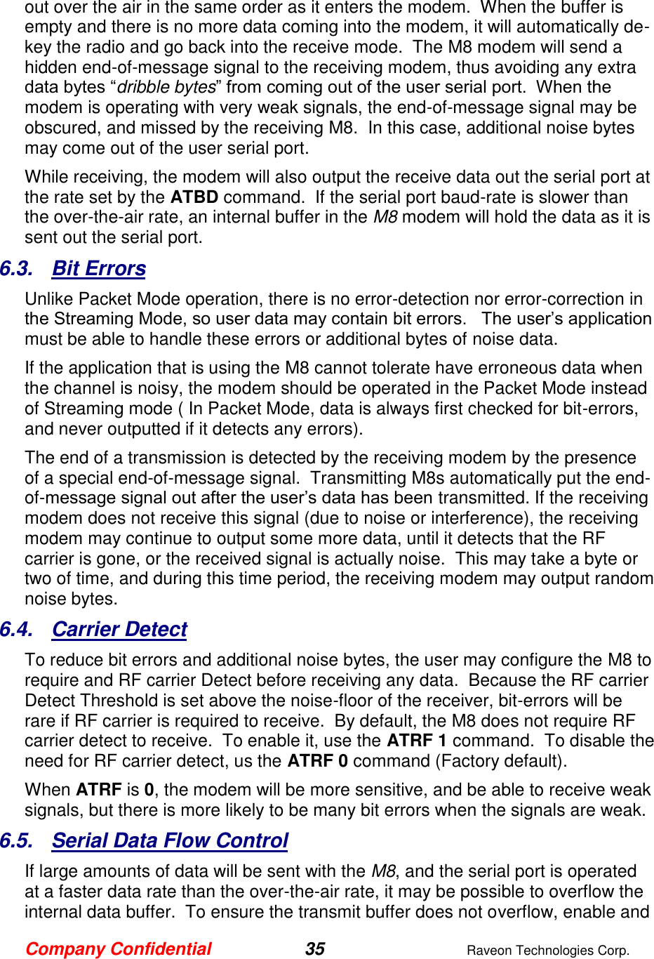Company Confidential 35  Raveon Technologies Corp.  out over the air in the same order as it enters the modem.  When the buffer is empty and there is no more data coming into the modem, it will automatically de-key the radio and go back into the receive mode.  The M8 modem will send a hidden end-of-message signal to the receiving modem, thus avoiding any extra data bytes “dribble bytes” from coming out of the user serial port.  When the modem is operating with very weak signals, the end-of-message signal may be obscured, and missed by the receiving M8.  In this case, additional noise bytes may come out of the user serial port.  While receiving, the modem will also output the receive data out the serial port at the rate set by the ATBD command.  If the serial port baud-rate is slower than the over-the-air rate, an internal buffer in the M8 modem will hold the data as it is sent out the serial port.  6.3.  Bit Errors Unlike Packet Mode operation, there is no error-detection nor error-correction in the Streaming Mode, so user data may contain bit errors.   The user’s application must be able to handle these errors or additional bytes of noise data.   If the application that is using the M8 cannot tolerate have erroneous data when the channel is noisy, the modem should be operated in the Packet Mode instead of Streaming mode ( In Packet Mode, data is always first checked for bit-errors, and never outputted if it detects any errors).  The end of a transmission is detected by the receiving modem by the presence of a special end-of-message signal.  Transmitting M8s automatically put the end-of-message signal out after the user’s data has been transmitted. If the receiving modem does not receive this signal (due to noise or interference), the receiving modem may continue to output some more data, until it detects that the RF carrier is gone, or the received signal is actually noise.  This may take a byte or two of time, and during this time period, the receiving modem may output random noise bytes.  6.4.  Carrier Detect To reduce bit errors and additional noise bytes, the user may configure the M8 to require and RF carrier Detect before receiving any data.  Because the RF carrier Detect Threshold is set above the noise-floor of the receiver, bit-errors will be rare if RF carrier is required to receive.  By default, the M8 does not require RF carrier detect to receive.  To enable it, use the ATRF 1 command.  To disable the need for RF carrier detect, us the ATRF 0 command (Factory default).  When ATRF is 0, the modem will be more sensitive, and be able to receive weak signals, but there is more likely to be many bit errors when the signals are weak.     6.5.  Serial Data Flow Control If large amounts of data will be sent with the M8, and the serial port is operated at a faster data rate than the over-the-air rate, it may be possible to overflow the internal data buffer.  To ensure the transmit buffer does not overflow, enable and 