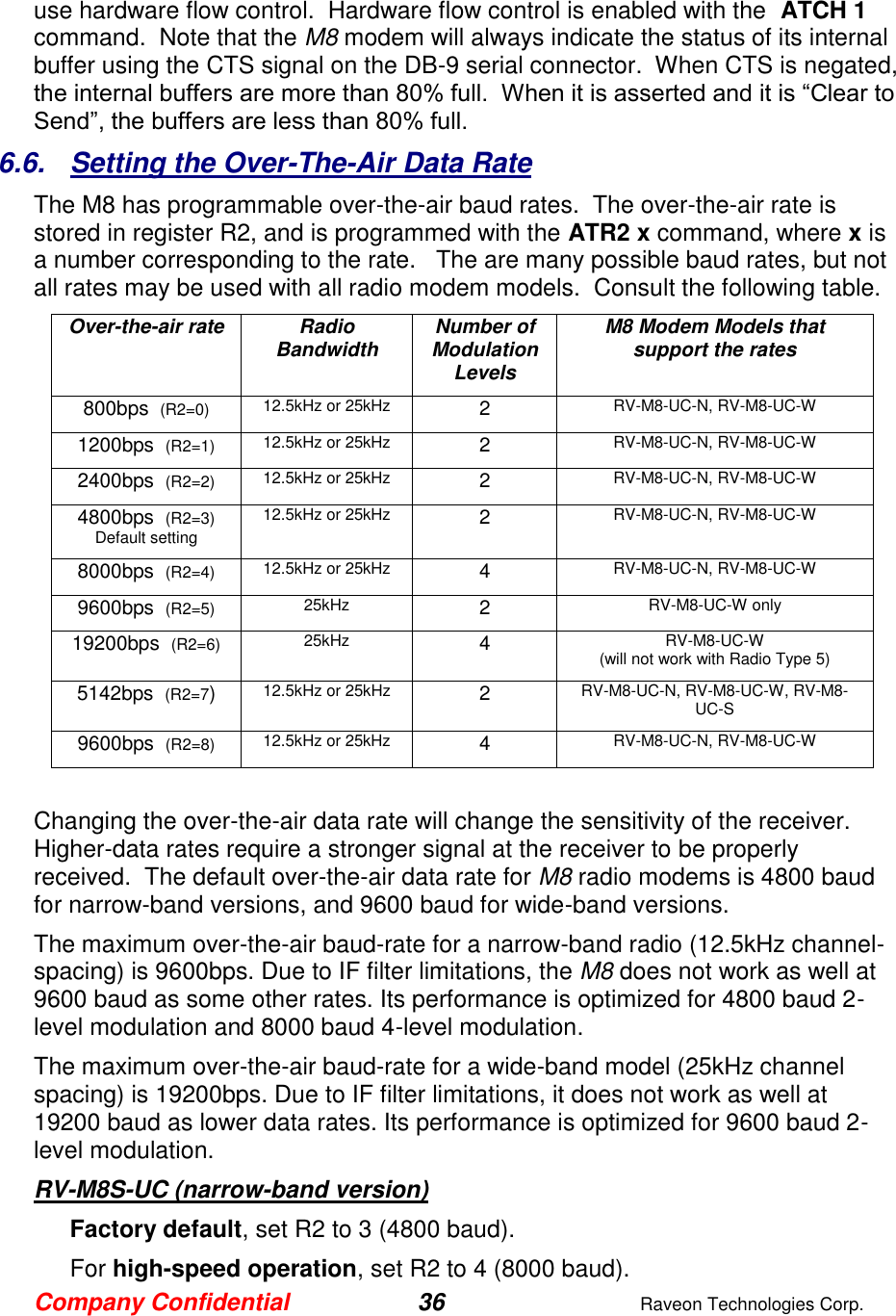 Company Confidential 36  Raveon Technologies Corp.  use hardware flow control.  Hardware flow control is enabled with the  ATCH 1 command.  Note that the M8 modem will always indicate the status of its internal buffer using the CTS signal on the DB-9 serial connector.  When CTS is negated, the internal buffers are more than 80% full.  When it is asserted and it is “Clear to Send”, the buffers are less than 80% full.  6.6.  Setting the Over-The-Air Data Rate The M8 has programmable over-the-air baud rates.  The over-the-air rate is stored in register R2, and is programmed with the ATR2 x command, where x is a number corresponding to the rate.   The are many possible baud rates, but not all rates may be used with all radio modem models.  Consult the following table. Over-the-air rate Radio Bandwidth Number of Modulation Levels M8 Modem Models that support the rates 800bps  (R2=0) 12.5kHz or 25kHz 2 RV-M8-UC-N, RV-M8-UC-W 1200bps  (R2=1) 12.5kHz or 25kHz 2 RV-M8-UC-N, RV-M8-UC-W 2400bps  (R2=2) 12.5kHz or 25kHz 2 RV-M8-UC-N, RV-M8-UC-W 4800bps  (R2=3) Default setting 12.5kHz or 25kHz 2 RV-M8-UC-N, RV-M8-UC-W 8000bps  (R2=4) 12.5kHz or 25kHz 4 RV-M8-UC-N, RV-M8-UC-W 9600bps  (R2=5) 25kHz 2 RV-M8-UC-W only 19200bps  (R2=6) 25kHz 4 RV-M8-UC-W (will not work with Radio Type 5) 5142bps  (R2=7) 12.5kHz or 25kHz 2 RV-M8-UC-N, RV-M8-UC-W, RV-M8-UC-S 9600bps  (R2=8) 12.5kHz or 25kHz 4 RV-M8-UC-N, RV-M8-UC-W  Changing the over-the-air data rate will change the sensitivity of the receiver.  Higher-data rates require a stronger signal at the receiver to be properly received.  The default over-the-air data rate for M8 radio modems is 4800 baud for narrow-band versions, and 9600 baud for wide-band versions.   The maximum over-the-air baud-rate for a narrow-band radio (12.5kHz channel-spacing) is 9600bps. Due to IF filter limitations, the M8 does not work as well at 9600 baud as some other rates. Its performance is optimized for 4800 baud 2-level modulation and 8000 baud 4-level modulation.   The maximum over-the-air baud-rate for a wide-band model (25kHz channel spacing) is 19200bps. Due to IF filter limitations, it does not work as well at 19200 baud as lower data rates. Its performance is optimized for 9600 baud 2-level modulation.  RV-M8S-UC (narrow-band version) Factory default, set R2 to 3 (4800 baud).  For high-speed operation, set R2 to 4 (8000 baud).  