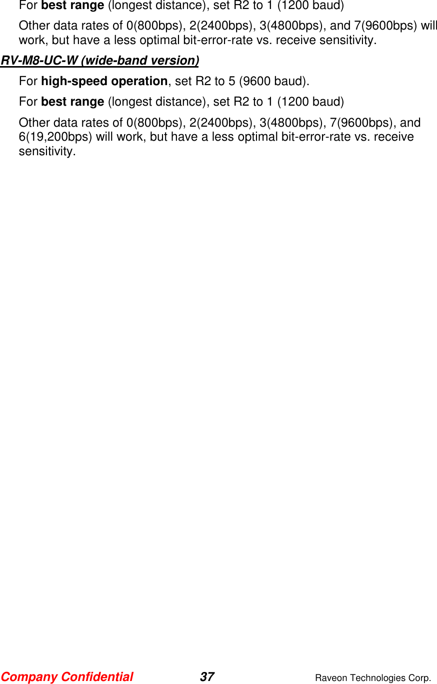 Company Confidential 37  Raveon Technologies Corp.  For best range (longest distance), set R2 to 1 (1200 baud) Other data rates of 0(800bps), 2(2400bps), 3(4800bps), and 7(9600bps) will work, but have a less optimal bit-error-rate vs. receive sensitivity.   RV-M8-UC-W (wide-band version) For high-speed operation, set R2 to 5 (9600 baud).  For best range (longest distance), set R2 to 1 (1200 baud) Other data rates of 0(800bps), 2(2400bps), 3(4800bps), 7(9600bps), and 6(19,200bps) will work, but have a less optimal bit-error-rate vs. receive sensitivity.    