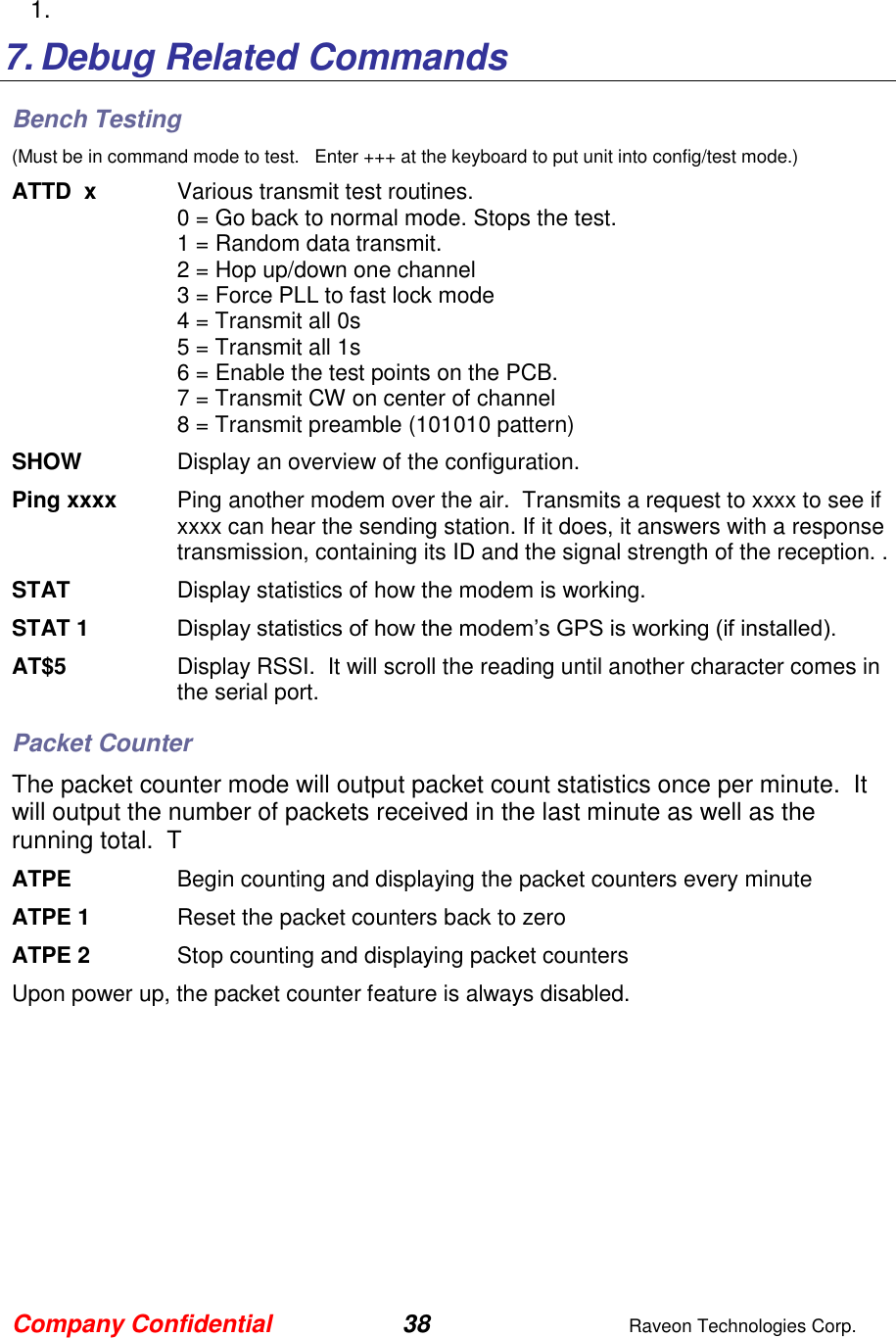 Company Confidential 38  Raveon Technologies Corp.  1.    7. Debug Related Commands Bench Testing (Must be in command mode to test.   Enter +++ at the keyboard to put unit into config/test mode.) ATTD  x  Various transmit test routines.   0 = Go back to normal mode. Stops the test. 1 = Random data transmit. 2 = Hop up/down one channel 3 = Force PLL to fast lock mode 4 = Transmit all 0s 5 = Transmit all 1s 6 = Enable the test points on the PCB.  7 = Transmit CW on center of channel 8 = Transmit preamble (101010 pattern) SHOW  Display an overview of the configuration. Ping xxxx  Ping another modem over the air.  Transmits a request to xxxx to see if xxxx can hear the sending station. If it does, it answers with a response transmission, containing its ID and the signal strength of the reception. . STAT  Display statistics of how the modem is working.  STAT 1 Display statistics of how the modem’s GPS is working (if installed).  AT$5  Display RSSI.  It will scroll the reading until another character comes in the serial port.  Packet Counter The packet counter mode will output packet count statistics once per minute.  It will output the number of packets received in the last minute as well as the running total.  T ATPE      Begin counting and displaying the packet counters every minute ATPE 1  Reset the packet counters back to zero ATPE 2  Stop counting and displaying packet counters Upon power up, the packet counter feature is always disabled.  