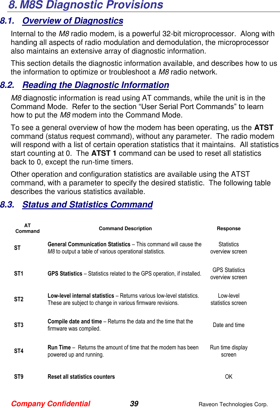 Company Confidential 39  Raveon Technologies Corp.  8. M8S Diagnostic Provisions 8.1.  Overview of Diagnostics Internal to the M8 radio modem, is a powerful 32-bit microprocessor.  Along with handing all aspects of radio modulation and demodulation, the microprocessor also maintains an extensive array of diagnostic information.   This section details the diagnostic information available, and describes how to us the information to optimize or troubleshoot a M8 radio network.     8.2.  Reading the Diagnostic Information  M8 diagnostic information is read using AT commands, while the unit is in the Command Mode.  Refer to the section “User Serial Port Commands” to learn how to put the M8 modem into the Command Mode.   To see a general overview of how the modem has been operating, us the ATST command (status request command), without any parameter.  The radio modem will respond with a list of certain operation statistics that it maintains.  All statistics start counting at 0.  The ATST 1 command can be used to reset all statistics back to 0, except the run-time timers. Other operation and configuration statistics are available using the ATST command, with a parameter to specify the desired statistic.  The following table describes the various statistics available.  8.3.  Status and Statistics Command  AT Command Command Description Response ST General Communication Statistics – This command will cause the M8 to output a table of various operational statistics.  Statistics overview screen ST1 GPS Statistics – Statistics related to the GPS operation, if installed.  GPS Statistics overview screen ST2 Low-level internal statistics – Returns various low-level statistics.  These are subject to change in various firmware revisions.  Low-level statistics screen ST3 Compile date and time – Returns the data and the time that the firmware was compiled.   Date and time ST4 Run Time –  Returns the amount of time that the modem has been powered up and running.    Run time display screen ST9 Reset all statistics counters  OK 