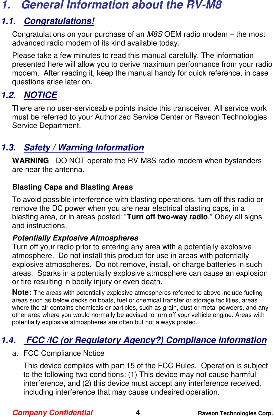 Company Confidential   4 Raveon Technologies Corp.  1.  General Information about the RV-M8 1.1.  Congratulations! Congratulations on your purchase of an M8S OEM radio modem – the most advanced radio modem of its kind available today.   Please take a few minutes to read this manual carefully. The information presented here will allow you to derive maximum performance from your radio modem.  After reading it, keep the manual handy for quick reference, in case questions arise later on.   1.2.  NOTICE There are no user-serviceable points inside this transceiver. All service work must be referred to your Authorized Service Center or Raveon Technologies Service Department.   1.3.  Safety / Warning Information WARNING - DO NOT operate the RV-M8S radio modem when bystanders are near the antenna.   Blasting Caps and Blasting Areas To avoid possible interference with blasting operations, turn off this radio or remove the DC power when you are near electrical blasting caps, in a blasting area, or in areas posted: “Turn off two-way radio.” Obey all signs and instructions.  Potentially Explosive Atmospheres Turn off your radio prior to entering any area with a potentially explosive atmosphere.  Do not install this product for use in areas with potentially explosive atmospheres.  Do not remove, install, or charge batteries in such areas.  Sparks in a potentially explosive atmosphere can cause an explosion or fire resulting in bodily injury or even death. Note: The areas with potentially explosive atmospheres referred to above include fueling areas such as below decks on boats, fuel or chemical transfer or storage facilities, areas where the air contains chemicals or particles, such as grain, dust or metal powders, and any other area where you would normally be advised to turn off your vehicle engine. Areas with potentially explosive atmospheres are often but not always posted.  1.4.   FCC /IC (or Regulatory Agency?) Compliance Information  a.  FCC Compliance Notice This device complies with part 15 of the FCC Rules.  Operation is subject to the following two conditions: (1) This device may not cause harmful interference, and (2) this device must accept any interference received, including interference that may cause undesired operation. 