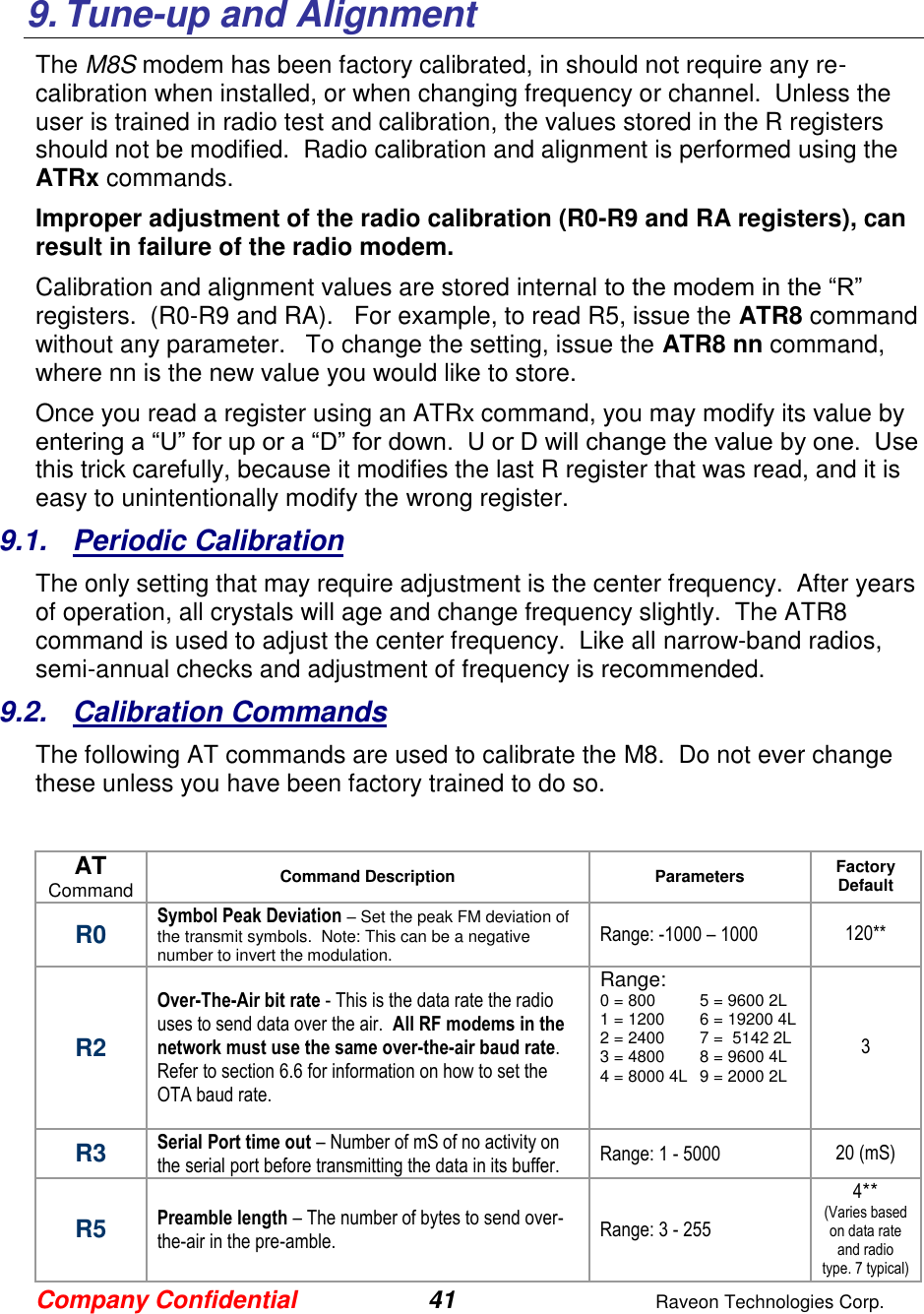 Company Confidential 41  Raveon Technologies Corp.   9. Tune-up and Alignment The M8S modem has been factory calibrated, in should not require any re-calibration when installed, or when changing frequency or channel.  Unless the user is trained in radio test and calibration, the values stored in the R registers should not be modified.  Radio calibration and alignment is performed using the ATRx commands.   Improper adjustment of the radio calibration (R0-R9 and RA registers), can result in failure of the radio modem.    Calibration and alignment values are stored internal to the modem in the “R” registers.  (R0-R9 and RA).   For example, to read R5, issue the ATR8 command without any parameter.   To change the setting, issue the ATR8 nn command, where nn is the new value you would like to store.  Once you read a register using an ATRx command, you may modify its value by entering a “U” for up or a “D” for down.  U or D will change the value by one.  Use this trick carefully, because it modifies the last R register that was read, and it is easy to unintentionally modify the wrong register.  9.1.  Periodic Calibration The only setting that may require adjustment is the center frequency.  After years of operation, all crystals will age and change frequency slightly.  The ATR8 command is used to adjust the center frequency.  Like all narrow-band radios, semi-annual checks and adjustment of frequency is recommended. 9.2.  Calibration Commands The following AT commands are used to calibrate the M8.  Do not ever change these unless you have been factory trained to do so.   AT Command Command Description Parameters Factory Default  R0 Symbol Peak Deviation – Set the peak FM deviation of the transmit symbols.  Note: This can be a negative number to invert the modulation.  Range: -1000 – 1000 120** R2 Over-The-Air bit rate - This is the data rate the radio uses to send data over the air.  All RF modems in the network must use the same over-the-air baud rate.  Refer to section 6.6 for information on how to set the OTA baud rate.  Range: 0 = 800  5 = 9600 2L 1 = 1200  6 = 19200 4L 2 = 2400  7 =  5142 2L 3 = 4800  8 = 9600 4L 4 = 8000 4L  9 = 2000 2L     3 R3 Serial Port time out – Number of mS of no activity on the serial port before transmitting the data in its buffer.  Range: 1 - 5000 20 (mS) R5 Preamble length – The number of bytes to send over-the-air in the pre-amble.  Range: 3 - 255 4** (Varies based on data rate and radio type. 7 typical) 