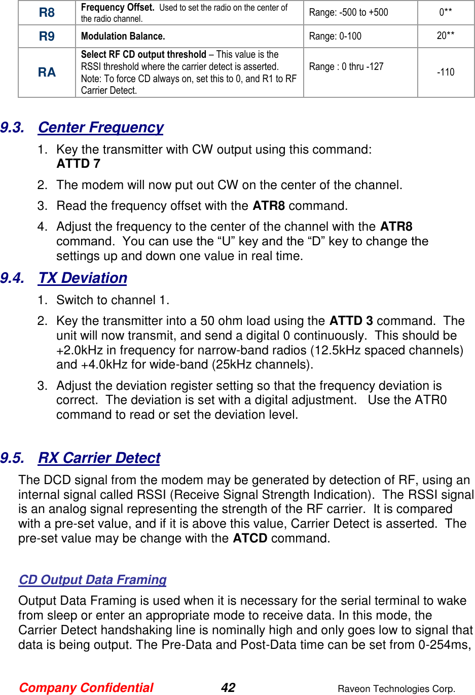Company Confidential 42  Raveon Technologies Corp.  R8 Frequency Offset.  Used to set the radio on the center of the radio channel.   Range: -500 to +500 0** R9 Modulation Balance.   Range: 0-100 20** RA Select RF CD output threshold – This value is the RSSI threshold where the carrier detect is asserted.  Note: To force CD always on, set this to 0, and R1 to RF Carrier Detect.  Range : 0 thru -127  -110  9.3.  Center Frequency 1.  Key the transmitter with CW output using this command: ATTD 7 2.  The modem will now put out CW on the center of the channel.  3.  Read the frequency offset with the ATR8 command. 4.  Adjust the frequency to the center of the channel with the ATR8 command.  You can use the “U” key and the “D” key to change the settings up and down one value in real time.   9.4.  TX Deviation 1.  Switch to channel 1.  2.  Key the transmitter into a 50 ohm load using the ATTD 3 command.  The unit will now transmit, and send a digital 0 continuously.  This should be +2.0kHz in frequency for narrow-band radios (12.5kHz spaced channels) and +4.0kHz for wide-band (25kHz channels).   3.  Adjust the deviation register setting so that the frequency deviation is correct.  The deviation is set with a digital adjustment.   Use the ATR0 command to read or set the deviation level.    9.5.  RX Carrier Detect The DCD signal from the modem may be generated by detection of RF, using an internal signal called RSSI (Receive Signal Strength Indication).  The RSSI signal is an analog signal representing the strength of the RF carrier.  It is compared with a pre-set value, and if it is above this value, Carrier Detect is asserted.  The pre-set value may be change with the ATCD command.    CD Output Data Framing Output Data Framing is used when it is necessary for the serial terminal to wake from sleep or enter an appropriate mode to receive data. In this mode, the Carrier Detect handshaking line is nominally high and only goes low to signal that data is being output. The Pre-Data and Post-Data time can be set from 0-254ms, 