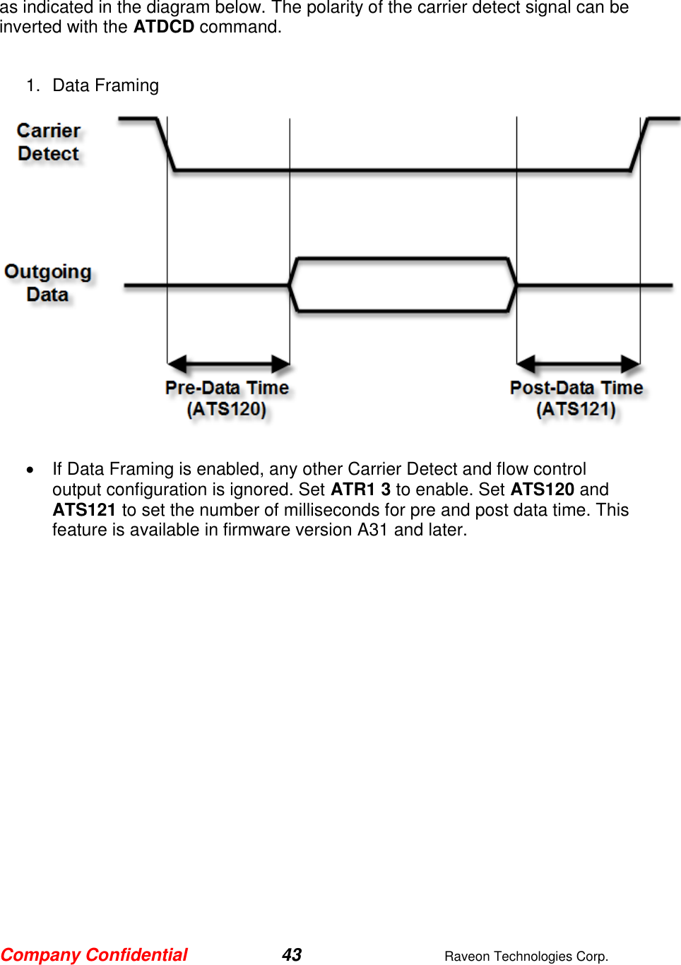 Company Confidential 43  Raveon Technologies Corp.  as indicated in the diagram below. The polarity of the carrier detect signal can be inverted with the ATDCD command.  1.  Data Framing     If Data Framing is enabled, any other Carrier Detect and flow control output configuration is ignored. Set ATR1 3 to enable. Set ATS120 and ATS121 to set the number of milliseconds for pre and post data time. This feature is available in firmware version A31 and later.