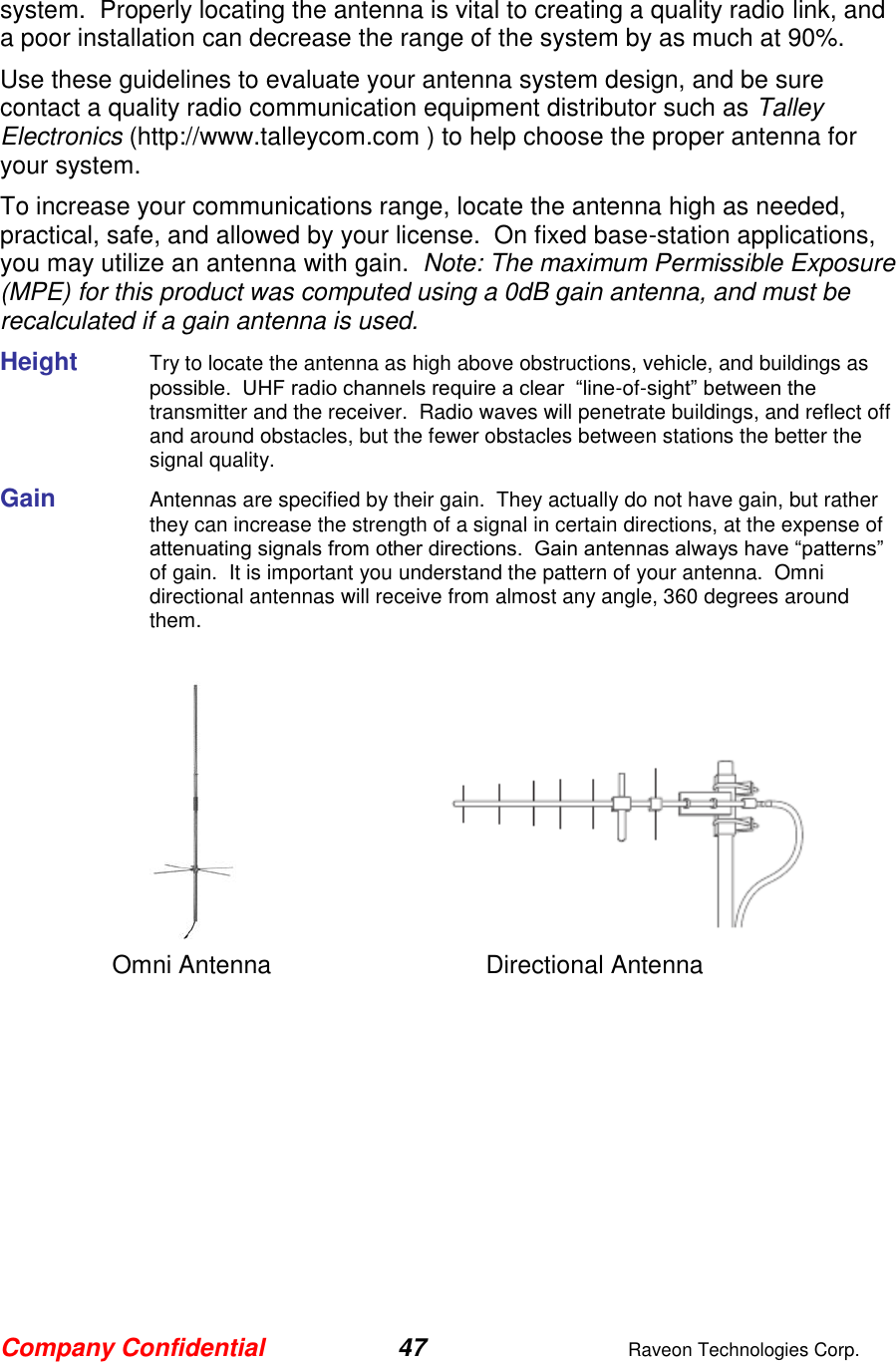 Company Confidential 47  Raveon Technologies Corp.  system.  Properly locating the antenna is vital to creating a quality radio link, and a poor installation can decrease the range of the system by as much at 90%.   Use these guidelines to evaluate your antenna system design, and be sure contact a quality radio communication equipment distributor such as Talley Electronics (http://www.talleycom.com ) to help choose the proper antenna for your system.  To increase your communications range, locate the antenna high as needed, practical, safe, and allowed by your license.  On fixed base-station applications, you may utilize an antenna with gain.  Note: The maximum Permissible Exposure (MPE) for this product was computed using a 0dB gain antenna, and must be recalculated if a gain antenna is used. Height    Try to locate the antenna as high above obstructions, vehicle, and buildings as possible.  UHF radio channels require a clear  “line-of-sight” between the transmitter and the receiver.  Radio waves will penetrate buildings, and reflect off and around obstacles, but the fewer obstacles between stations the better the signal quality.  Gain    Antennas are specified by their gain.  They actually do not have gain, but rather they can increase the strength of a signal in certain directions, at the expense of attenuating signals from other directions.  Gain antennas always have “patterns” of gain.  It is important you understand the pattern of your antenna.  Omni directional antennas will receive from almost any angle, 360 degrees around them.          Omni Antenna    Directional Antenna 