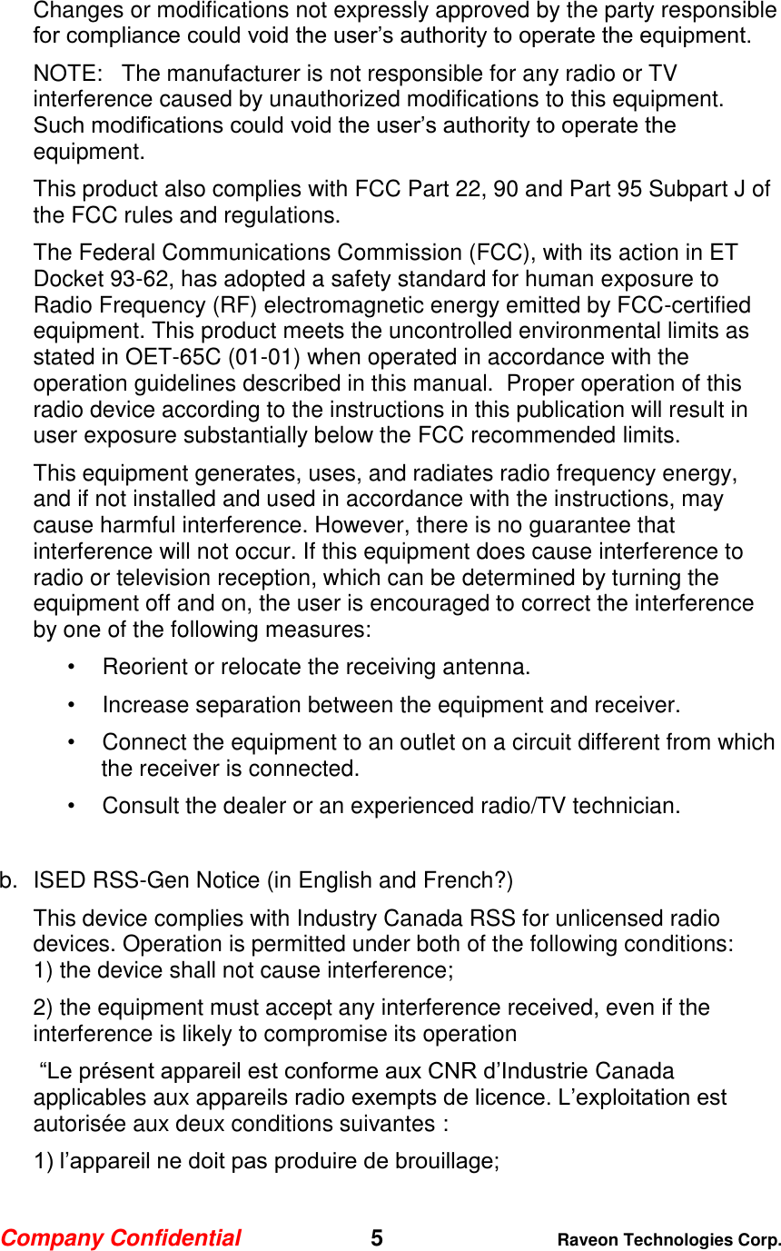 Company Confidential   5 Raveon Technologies Corp.  Changes or modifications not expressly approved by the party responsible for compliance could void the user’s authority to operate the equipment. NOTE:   The manufacturer is not responsible for any radio or TV interference caused by unauthorized modifications to this equipment.   Such modifications could void the user’s authority to operate the equipment. This product also complies with FCC Part 22, 90 and Part 95 Subpart J of the FCC rules and regulations.   The Federal Communications Commission (FCC), with its action in ET Docket 93-62, has adopted a safety standard for human exposure to Radio Frequency (RF) electromagnetic energy emitted by FCC-certified equipment. This product meets the uncontrolled environmental limits as stated in OET-65C (01-01) when operated in accordance with the operation guidelines described in this manual.  Proper operation of this radio device according to the instructions in this publication will result in user exposure substantially below the FCC recommended limits.  This equipment generates, uses, and radiates radio frequency energy, and if not installed and used in accordance with the instructions, may cause harmful interference. However, there is no guarantee that interference will not occur. If this equipment does cause interference to radio or television reception, which can be determined by turning the equipment off and on, the user is encouraged to correct the interference by one of the following measures:  •Reorient or relocate the receiving antenna.  •Increase separation between the equipment and receiver.  •Connect the equipment to an outlet on a circuit different from which the receiver is connected.  •Consult the dealer or an experienced radio/TV technician.   b.  ISED RSS-Gen Notice (in English and French?) This device complies with Industry Canada RSS for unlicensed radio devices. Operation is permitted under both of the following conditions: 1) the device shall not cause interference; 2) the equipment must accept any interference received, even if the interference is likely to compromise its operation  “Le présent appareil est conforme aux CNR d’Industrie Canada applicables aux appareils radio exempts de licence. L’exploitation est autorisée aux deux conditions suivantes : 1) l’appareil ne doit pas produire de brouillage; 