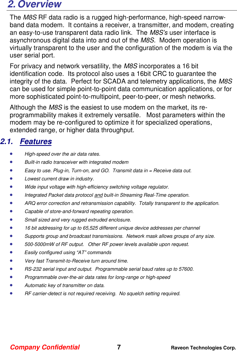Company Confidential   7 Raveon Technologies Corp.    2. Overview The M8S RF data radio is a rugged high-performance, high-speed narrow-band data modem.  It contains a receiver, a transmitter, and modem, creating an easy-to-use transparent data radio link.  The M8S’s user interface is asynchronous digital data into and out of the M8S.  Modem operation is virtually transparent to the user and the configuration of the modem is via the user serial port.    For privacy and network versatility, the M8S incorporates a 16 bit identification code.  Its protocol also uses a 16bit CRC to guarantee the integrity of the data.  Perfect for SCADA and telemetry applications, the M8S can be used for simple point-to-point data communication applications, or for more sophisticated point-to-multipoint, peer-to-peer, or mesh networks.  Although the M8S is the easiest to use modem on the market, its re-programmability makes it extremely versatile.   Most parameters within the modem may be re-configured to optimize it for specialized operations, extended range, or higher data throughput.   2.1.  Features  High-speed over the air data rates.  Built-in radio transceiver with integrated modem  Easy to use. Plug-in, Turn-on, and GO.  Transmit data in = Receive data out.  Lowest current draw in industry.  Wide input voltage with high-efficiency switching voltage regulator.   Integrated Packet data protocol and built-in Streaming Real-Time operation.  ARQ error correction and retransmission capability.  Totally transparent to the application.   Capable of store-and-forward repeating operation.  Small sized and very rugged extruded enclosure.   16 bit addressing for up to 65,525 different unique device addresses per channel  Supports group and broadcast transmissions.  Network mask allows groups of any size.   500-5000mW of RF output.   Other RF power levels available upon request.   Easily configured using “AT” commands  Very fast Transmit-to-Receive turn around time.  RS-232 serial input and output.  Programmable serial baud rates up to 57600.    Programmable over-the-air data rates for long-range or high-speed  Automatic key of transmitter on data.  RF carrier-detect is not required receiving.  No squelch setting required.   