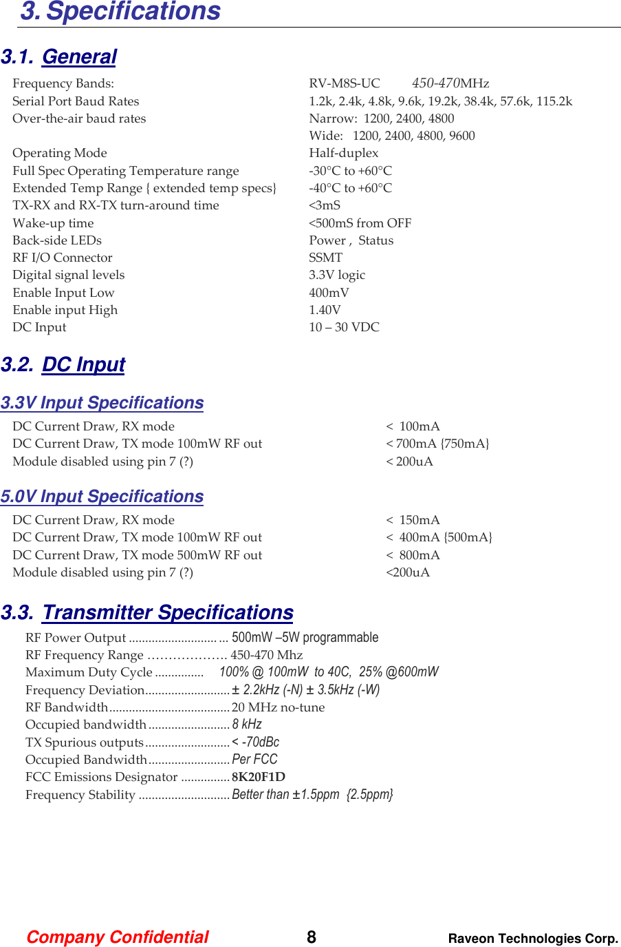Company Confidential   8 Raveon Technologies Corp.  3. Specifications  3.1. General Frequency Bands:  RV-M8S-UC 450-470MHz  Serial Port Baud Rates   1.2k, 2.4k, 4.8k, 9.6k, 19.2k, 38.4k, 57.6k, 115.2k Over-the-air baud rates   Narrow:  1200, 2400, 4800   Wide:   1200, 2400, 4800, 9600 Operating Mode  Half-duplex   Full Spec Operating Temperature range  -30°C to +60°C Extended Temp Range { extended temp specs}  -40°C to +60°C TX-RX and RX-TX turn-around time  &lt;3mS Wake-up time  &lt;500mS from OFF Back-side LEDs  Power ,  Status  RF I/O Connector  SSMT   Digital signal levels  3.3V logic Enable Input Low  400mV Enable input High  1.40V DC Input   10 – 30 VDC 3.2. DC Input 3.3V Input Specifications DC Current Draw, RX mode  &lt;  100mA DC Current Draw, TX mode 100mW RF out  &lt; 700mA {750mA} Module disabled using pin 7 (?)  &lt; 200uA 5.0V Input Specifications DC Current Draw, RX mode  &lt;  150mA DC Current Draw, TX mode 100mW RF out  &lt;  400mA {500mA} DC Current Draw, TX mode 500mW RF out  &lt;  800mA  Module disabled using pin 7 (?)  &lt;200uA  3.3. Transmitter Specifications     RF Power Output ........................... ... 500mW –5W programmable RF Frequency Range ………………. 450-470 Mhz Maximum Duty Cycle ...............   100% @ 100mW  to 40C,  25% @600mW Frequency Deviation .......................... ± 2.2kHz (-N) ± 3.5kHz (-W) RF Bandwidth ..................................... 20 MHz no-tune Occupied bandwidth ......................... 8 kHz  TX Spurious outputs .......................... &lt; -70dBc Occupied Bandwidth ......................... Per FCC FCC Emissions Designator ............... 8K20F1D Frequency Stability ............................ Better than ±1.5ppm  {2.5ppm}     