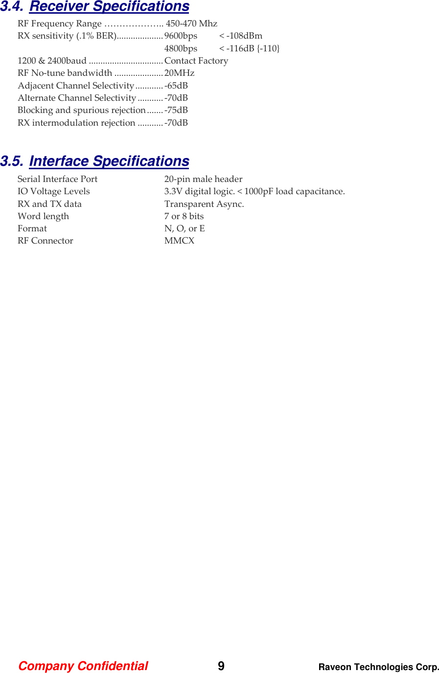 Company Confidential   9 Raveon Technologies Corp.  3.4. Receiver Specifications    RF Frequency Range ……………….. 450-470 Mhz RX sensitivity (.1% BER) .................... 9600bps  &lt; -108dBm 4800bps  &lt; -116dB {-110} 1200 &amp; 2400baud ................................ Contact Factory RF No-tune bandwidth ..................... 20MHz Adjacent Channel Selectivity ............ -65dB  Alternate Channel Selectivity ........... -70dB Blocking and spurious rejection ....... -75dB RX intermodulation rejection ........... -70dB  3.5. Interface Specifications     Serial Interface Port  20-pin male header IO Voltage Levels  3.3V digital logic. &lt; 1000pF load capacitance.  RX and TX data  Transparent Async. Word length  7 or 8 bits Format  N, O, or E RF Connector  MMCX