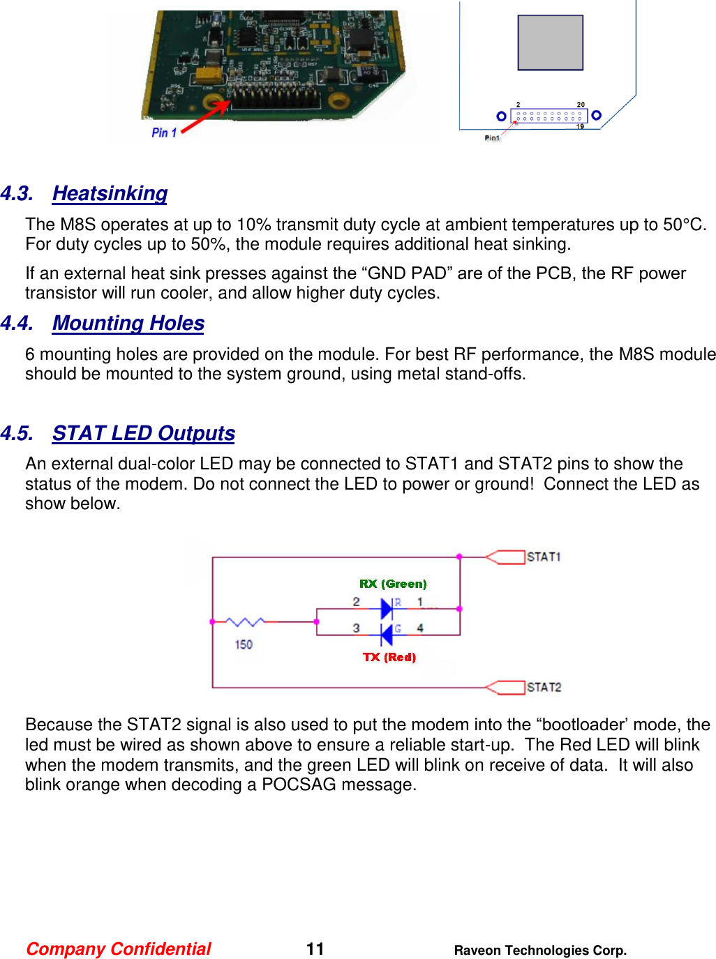 Company Confidential   11 Raveon Technologies Corp.     4.3.  Heatsinking The M8S operates at up to 10% transmit duty cycle at ambient temperatures up to 50°C.  For duty cycles up to 50%, the module requires additional heat sinking.   If an external heat sink presses against the “GND PAD” are of the PCB, the RF power transistor will run cooler, and allow higher duty cycles.    4.4.  Mounting Holes 6 mounting holes are provided on the module. For best RF performance, the M8S module should be mounted to the system ground, using metal stand-offs.    4.5.  STAT LED Outputs An external dual-color LED may be connected to STAT1 and STAT2 pins to show the status of the modem. Do not connect the LED to power or ground!  Connect the LED as show below.  Because the STAT2 signal is also used to put the modem into the “bootloader’ mode, the led must be wired as shown above to ensure a reliable start-up.  The Red LED will blink when the modem transmits, and the green LED will blink on receive of data.  It will also blink orange when decoding a POCSAG message.   