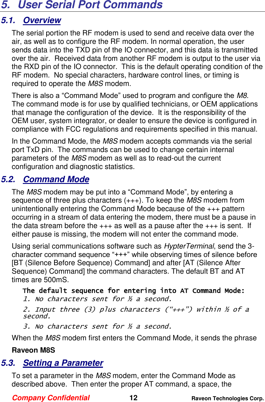 Company Confidential   12 Raveon Technologies Corp.  5.  User Serial Port Commands 5.1.  Overview The serial portion the RF modem is used to send and receive data over the air, as well as to configure the RF modem. In normal operation, the user sends data into the TXD pin of the IO connector, and this data is transmitted over the air.  Received data from another RF modem is output to the user via the RXD pin of the IO connector.  This is the default operating condition of the RF modem.  No special characters, hardware control lines, or timing is required to operate the M8S modem.   There is also a “Command Mode” used to program and configure the M8.  The command mode is for use by qualified technicians, or OEM applications that manage the configuration of the device.  It is the responsibility of the OEM user, system integrator, or dealer to ensure the device is configured in compliance with FCC regulations and requirements specified in this manual.  In the Command Mode, the M8S modem accepts commands via the serial port TxD pin.  The commands can be used to change certain internal parameters of the M8S modem as well as to read-out the current configuration and diagnostic statistics.  5.2.  Command Mode The M8S modem may be put into a “Command Mode”, by entering a sequence of three plus characters (+++). To keep the M8S modem from unintentionally entering the Command Mode because of the +++ pattern occurring in a stream of data entering the modem, there must be a pause in the data stream before the +++ as well as a pause after the +++ is sent.  If either pause is missing, the modem will not enter the command mode.  Using serial communications software such as HypterTerminal, send the 3-character command sequence “+++” while observing times of silence before [BT (Silence Before Sequence) Command] and after [AT (Silence After Sequence) Command] the command characters. The default BT and AT times are 500mS.   The default sequence for entering into AT Command Mode:  1. No characters sent for ½ a second.  2. Input three (3) plus characters (“+++”) within ½ of a second. 3. No characters sent for ½ a second.  When the M8S modem first enters the Command Mode, it sends the phrase  Raveon M8S     5.3.  Setting a Parameter To set a parameter in the M8S modem, enter the Command Mode as described above.  Then enter the proper AT command, a space, the 