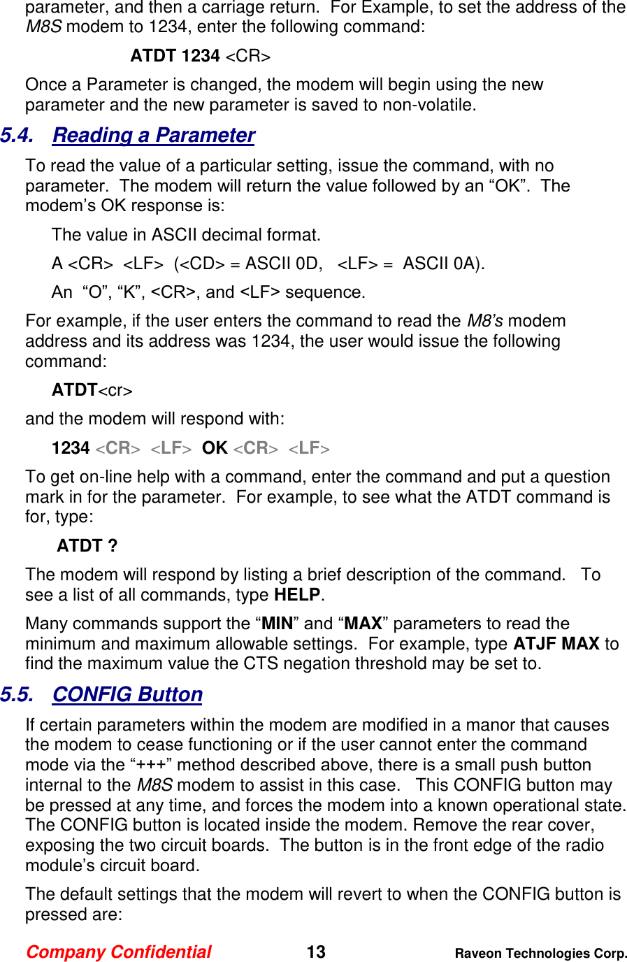 Company Confidential   13 Raveon Technologies Corp.  parameter, and then a carriage return.  For Example, to set the address of the M8S modem to 1234, enter the following command: ATDT 1234 &lt;CR&gt; Once a Parameter is changed, the modem will begin using the new parameter and the new parameter is saved to non-volatile.   5.4.  Reading a Parameter To read the value of a particular setting, issue the command, with no parameter.  The modem will return the value followed by an “OK”.  The modem’s OK response is: The value in ASCII decimal format. A &lt;CR&gt;  &lt;LF&gt;  (&lt;CD&gt; = ASCII 0D,   &lt;LF&gt; =  ASCII 0A).  An  “O”, “K”, &lt;CR&gt;, and &lt;LF&gt; sequence. For example, if the user enters the command to read the M8’s modem address and its address was 1234, the user would issue the following command: ATDT&lt;cr&gt;  and the modem will respond with: 1234 &lt;CR&gt;  &lt;LF&gt;  OK &lt;CR&gt;  &lt;LF&gt; To get on-line help with a command, enter the command and put a question mark in for the parameter.  For example, to see what the ATDT command is for, type:  ATDT ? The modem will respond by listing a brief description of the command.   To see a list of all commands, type HELP.   Many commands support the “MIN” and “MAX” parameters to read the minimum and maximum allowable settings.  For example, type ATJF MAX to find the maximum value the CTS negation threshold may be set to.  5.5.  CONFIG Button If certain parameters within the modem are modified in a manor that causes the modem to cease functioning or if the user cannot enter the command mode via the “+++” method described above, there is a small push button internal to the M8S modem to assist in this case.   This CONFIG button may be pressed at any time, and forces the modem into a known operational state.  The CONFIG button is located inside the modem. Remove the rear cover, exposing the two circuit boards.  The button is in the front edge of the radio module’s circuit board.  The default settings that the modem will revert to when the CONFIG button is pressed are: 