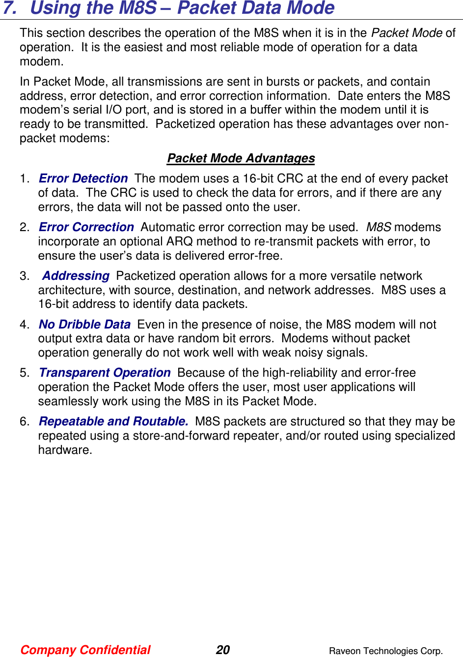 Company Confidential 20  Raveon Technologies Corp.   7.  Using the M8S – Packet Data Mode This section describes the operation of the M8S when it is in the Packet Mode of operation.  It is the easiest and most reliable mode of operation for a data modem.    In Packet Mode, all transmissions are sent in bursts or packets, and contain address, error detection, and error correction information.  Date enters the M8S modem’s serial I/O port, and is stored in a buffer within the modem until it is ready to be transmitted.  Packetized operation has these advantages over non-packet modems: Packet Mode Advantages 1. Error Detection  The modem uses a 16-bit CRC at the end of every packet of data.  The CRC is used to check the data for errors, and if there are any errors, the data will not be passed onto the user.  2. Error Correction  Automatic error correction may be used.  M8S modems incorporate an optional ARQ method to re-transmit packets with error, to ensure the user’s data is delivered error-free.  3.   Addressing  Packetized operation allows for a more versatile network architecture, with source, destination, and network addresses.  M8S uses a 16-bit address to identify data packets.   4. No Dribble Data  Even in the presence of noise, the M8S modem will not output extra data or have random bit errors.  Modems without packet operation generally do not work well with weak noisy signals.  5. Transparent Operation  Because of the high-reliability and error-free operation the Packet Mode offers the user, most user applications will seamlessly work using the M8S in its Packet Mode. 6. Repeatable and Routable.  M8S packets are structured so that they may be repeated using a store-and-forward repeater, and/or routed using specialized hardware.    