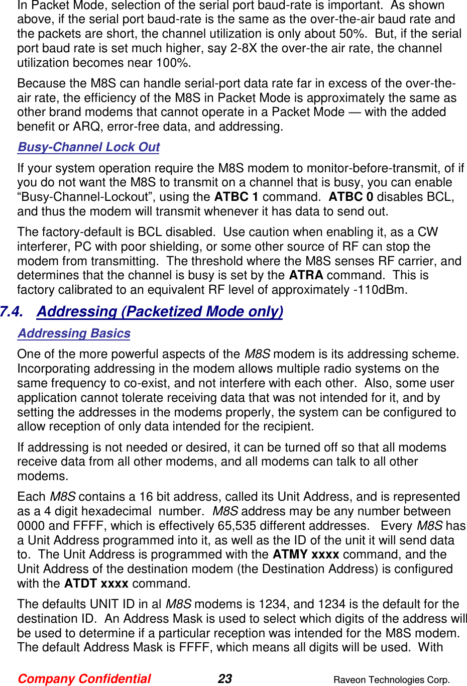 Company Confidential 23  Raveon Technologies Corp.  In Packet Mode, selection of the serial port baud-rate is important.  As shown above, if the serial port baud-rate is the same as the over-the-air baud rate and the packets are short, the channel utilization is only about 50%.  But, if the serial port baud rate is set much higher, say 2-8X the over-the air rate, the channel utilization becomes near 100%.   Because the M8S can handle serial-port data rate far in excess of the over-the-air rate, the efficiency of the M8S in Packet Mode is approximately the same as other brand modems that cannot operate in a Packet Mode — with the added benefit or ARQ, error-free data, and addressing.  Busy-Channel Lock Out If your system operation require the M8S modem to monitor-before-transmit, of if you do not want the M8S to transmit on a channel that is busy, you can enable “Busy-Channel-Lockout”, using the ATBC 1 command.  ATBC 0 disables BCL, and thus the modem will transmit whenever it has data to send out.   The factory-default is BCL disabled.  Use caution when enabling it, as a CW interferer, PC with poor shielding, or some other source of RF can stop the modem from transmitting.  The threshold where the M8S senses RF carrier, and determines that the channel is busy is set by the ATRA command.  This is factory calibrated to an equivalent RF level of approximately -110dBm.   7.4.  Addressing (Packetized Mode only) Addressing Basics  One of the more powerful aspects of the M8S modem is its addressing scheme.  Incorporating addressing in the modem allows multiple radio systems on the same frequency to co-exist, and not interfere with each other.  Also, some user application cannot tolerate receiving data that was not intended for it, and by setting the addresses in the modems properly, the system can be configured to allow reception of only data intended for the recipient.   If addressing is not needed or desired, it can be turned off so that all modems receive data from all other modems, and all modems can talk to all other modems.  Each M8S contains a 16 bit address, called its Unit Address, and is represented as a 4 digit hexadecimal  number.  M8S address may be any number between 0000 and FFFF, which is effectively 65,535 different addresses.   Every M8S has a Unit Address programmed into it, as well as the ID of the unit it will send data to.  The Unit Address is programmed with the ATMY xxxx command, and the Unit Address of the destination modem (the Destination Address) is configured with the ATDT xxxx command.   The defaults UNIT ID in al M8S modems is 1234, and 1234 is the default for the destination ID.  An Address Mask is used to select which digits of the address will be used to determine if a particular reception was intended for the M8S modem.  The default Address Mask is FFFF, which means all digits will be used.  With 