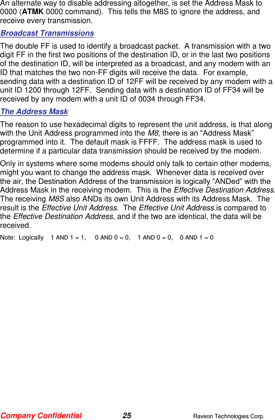 Company Confidential 25  Raveon Technologies Corp.  An alternate way to disable addressing altogether, is set the Address Mask to 0000 (ATMK 0000 command).  This tells the M8S to ignore the address, and receive every transmission.  Broadcast Transmissions The double FF is used to identify a broadcast packet.  A transmission with a two digit FF in the first two positions of the destination ID, or in the last two positions of the destination ID, will be interpreted as a broadcast, and any modem with an ID that matches the two non-FF digits will receive the data.  For example, sending data with a destination ID of 12FF will be received by any modem with a unit ID 1200 through 12FF.  Sending data with a destination ID of FF34 will be received by any modem with a unit ID of 0034 through FF34.   The Address Mask The reason to use hexadecimal digits to represent the unit address, is that along with the Unit Address programmed into the M8, there is an “Address Mask” programmed into it.  The default mask is FFFF.  The address mask is used to determine if a particular data transmission should be received by the modem.   Only in systems where some modems should only talk to certain other modems, might you want to change the address mask.  Whenever data is received over the air, the Destination Address of the transmission is logically “ANDed” with the Address Mask in the receiving modem.  This is the Effective Destination Address.   The receiving M8S also ANDs its own Unit Address with its Address Mask.  The result is the Effective Unit Address.  The Effective Unit Address is compared to the Effective Destination Address, and if the two are identical, the data will be received. Note:  Logically    1 AND 1 = 1,     0 AND 0 = 0,    1 AND 0 = 0,    0 AND 1 = 0 