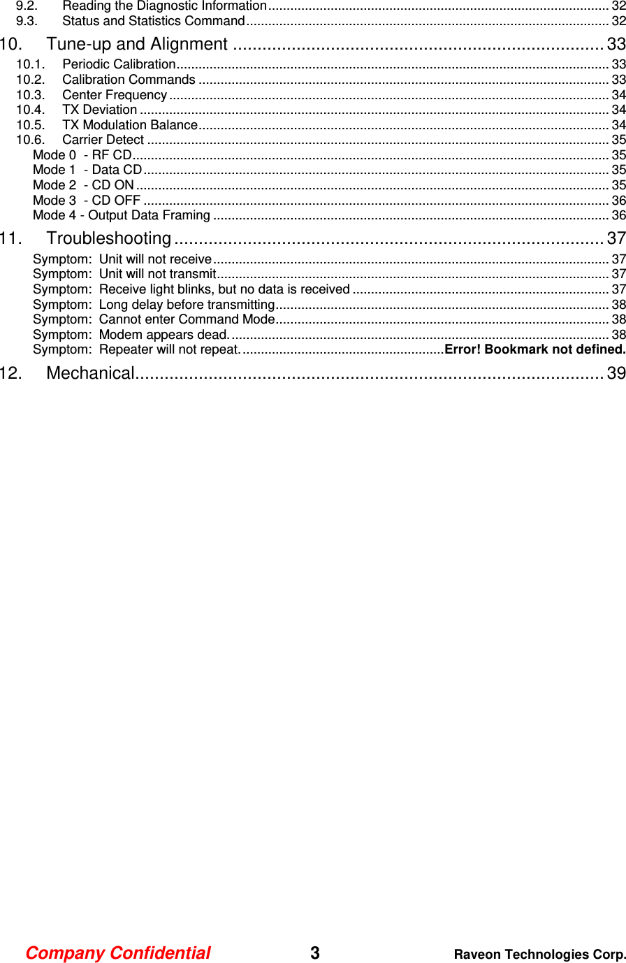 Company Confidential   3 Raveon Technologies Corp.  9.2. Reading the Diagnostic Information ............................................................................................. 32 9.3. Status and Statistics Command ................................................................................................... 32 10. Tune-up and Alignment ............................................................................ 33 10.1. Periodic Calibration ...................................................................................................................... 33 10.2. Calibration Commands ................................................................................................................ 33 10.3. Center Frequency ........................................................................................................................ 34 10.4. TX Deviation ................................................................................................................................ 34 10.5. TX Modulation Balance ................................................................................................................ 34 10.6. Carrier Detect .............................................................................................................................. 35 Mode 0  - RF CD .................................................................................................................................. 35 Mode 1  - Data CD ............................................................................................................................... 35 Mode 2  - CD ON ................................................................................................................................. 35 Mode 3  - CD OFF ............................................................................................................................... 36 Mode 4 - Output Data Framing ............................................................................................................ 36 11. Troubleshooting ........................................................................................ 37 Symptom:  Unit will not receive ............................................................................................................ 37 Symptom:  Unit will not transmit ........................................................................................................... 37 Symptom:  Receive light blinks, but no data is received ...................................................................... 37 Symptom:  Long delay before transmitting ........................................................................................... 38 Symptom:  Cannot enter Command Mode ........................................................................................... 38 Symptom:  Modem appears dead. ....................................................................................................... 38 Symptom:  Repeater will not repeat. ....................................................... Error! Bookmark not defined. 12. Mechanical ................................................................................................ 39  