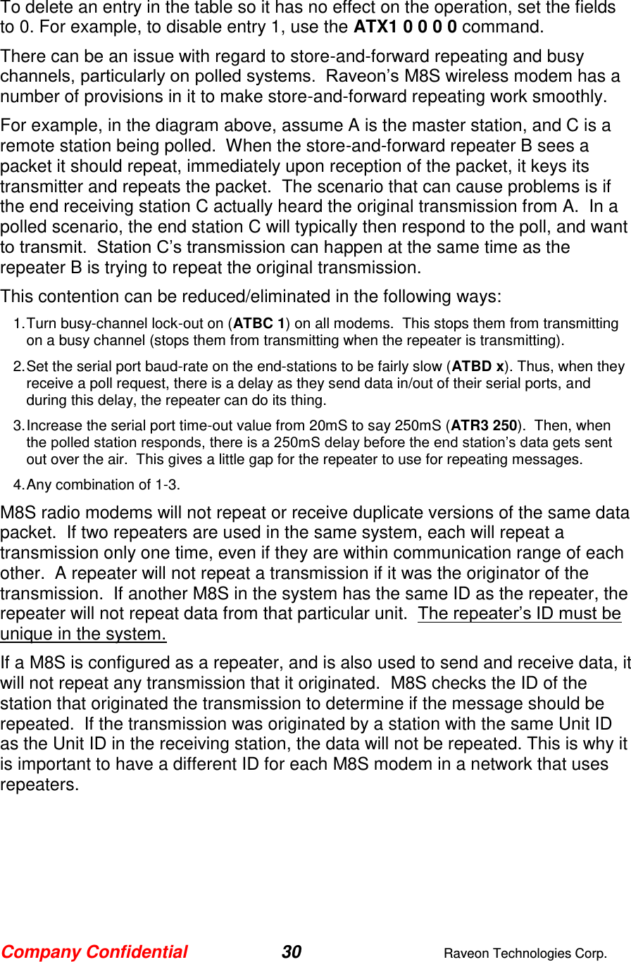 Company Confidential 30  Raveon Technologies Corp.  To delete an entry in the table so it has no effect on the operation, set the fields to 0. For example, to disable entry 1, use the ATX1 0 0 0 0 command.   There can be an issue with regard to store-and-forward repeating and busy channels, particularly on polled systems.  Raveon’s M8S wireless modem has a number of provisions in it to make store-and-forward repeating work smoothly.   For example, in the diagram above, assume A is the master station, and C is a remote station being polled.  When the store-and-forward repeater B sees a packet it should repeat, immediately upon reception of the packet, it keys its transmitter and repeats the packet.  The scenario that can cause problems is if the end receiving station C actually heard the original transmission from A.  In a polled scenario, the end station C will typically then respond to the poll, and want to transmit.  Station C’s transmission can happen at the same time as the repeater B is trying to repeat the original transmission.   This contention can be reduced/eliminated in the following ways: 1. Turn busy-channel lock-out on (ATBC 1) on all modems.  This stops them from transmitting on a busy channel (stops them from transmitting when the repeater is transmitting). 2. Set the serial port baud-rate on the end-stations to be fairly slow (ATBD x). Thus, when they receive a poll request, there is a delay as they send data in/out of their serial ports, and during this delay, the repeater can do its thing.   3. Increase the serial port time-out value from 20mS to say 250mS (ATR3 250).  Then, when the polled station responds, there is a 250mS delay before the end station’s data gets sent out over the air.  This gives a little gap for the repeater to use for repeating messages.   4. Any combination of 1-3. M8S radio modems will not repeat or receive duplicate versions of the same data packet.  If two repeaters are used in the same system, each will repeat a transmission only one time, even if they are within communication range of each other.  A repeater will not repeat a transmission if it was the originator of the transmission.  If another M8S in the system has the same ID as the repeater, the repeater will not repeat data from that particular unit.  The repeater’s ID must be unique in the system.  If a M8S is configured as a repeater, and is also used to send and receive data, it will not repeat any transmission that it originated.  M8S checks the ID of the station that originated the transmission to determine if the message should be repeated.  If the transmission was originated by a station with the same Unit ID as the Unit ID in the receiving station, the data will not be repeated. This is why it is important to have a different ID for each M8S modem in a network that uses repeaters.    