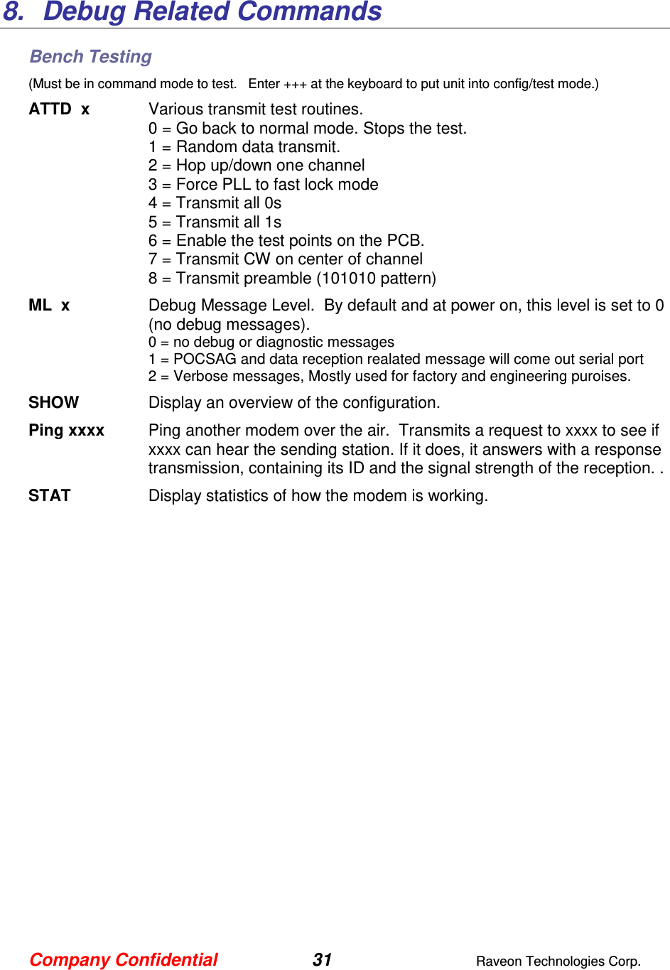Company Confidential 31  Raveon Technologies Corp.  8.  Debug Related Commands Bench Testing (Must be in command mode to test.   Enter +++ at the keyboard to put unit into config/test mode.) ATTD  x  Various transmit test routines.   0 = Go back to normal mode. Stops the test. 1 = Random data transmit. 2 = Hop up/down one channel 3 = Force PLL to fast lock mode 4 = Transmit all 0s 5 = Transmit all 1s 6 = Enable the test points on the PCB.  7 = Transmit CW on center of channel 8 = Transmit preamble (101010 pattern) ML  x  Debug Message Level.  By default and at power on, this level is set to 0 (no debug messages). 0 = no debug or diagnostic messages 1 = POCSAG and data reception realated message will come out serial port 2 = Verbose messages, Mostly used for factory and engineering puroises. SHOW  Display an overview of the configuration. Ping xxxx  Ping another modem over the air.  Transmits a request to xxxx to see if xxxx can hear the sending station. If it does, it answers with a response transmission, containing its ID and the signal strength of the reception. . STAT  Display statistics of how the modem is working.  