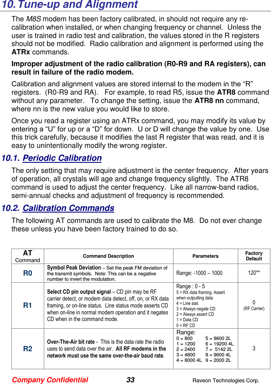 Company Confidential 33  Raveon Technologies Corp.   10. Tune-up and Alignment The M8S modem has been factory calibrated, in should not require any re-calibration when installed, or when changing frequency or channel.  Unless the user is trained in radio test and calibration, the values stored in the R registers should not be modified.  Radio calibration and alignment is performed using the ATRx commands.   Improper adjustment of the radio calibration (R0-R9 and RA registers), can result in failure of the radio modem.    Calibration and alignment values are stored internal to the modem in the “R” registers.  (R0-R9 and RA).   For example, to read R5, issue the ATR8 command without any parameter.   To change the setting, issue the ATR8 nn command, where nn is the new value you would like to store.  Once you read a register using an ATRx command, you may modify its value by entering a “U” for up or a “D” for down.  U or D will change the value by one.  Use this trick carefully, because it modifies the last R register that was read, and it is easy to unintentionally modify the wrong register.  10.1. Periodic Calibration The only setting that may require adjustment is the center frequency.  After years of operation, all crystals will age and change frequency slightly.  The ATR8 command is used to adjust the center frequency.  Like all narrow-band radios, semi-annual checks and adjustment of frequency is recommended. 10.2. Calibration Commands The following AT commands are used to calibrate the M8.  Do not ever change these unless you have been factory trained to do so.   AT Command Command Description Parameters Factory Default  R0 Symbol Peak Deviation – Set the peak FM deviation of the transmit symbols.  Note: This can be a negative number to invert the modulation.  Range: -1000 – 1000 120** R1 Select CD pin output signal – CD pin may be RF carrier detect, or modem data detect, off, on, or RX data framing, or on-line status.  Line status mode asserts CD when on-line in normal modem operation and it negates CD when in the command mode.  Range : 0 - 5 5 = RX data framing. Assert when outputting data 4 = Line stat.  3 = Always negate CD 2 = Always assert CD 1 = Data CD 0 = RF CD 0 (RF Carrier) R2 Over-The-Air bit rate -  This is the data rate the radio uses to send data over the air.  All RF modems in the network must use the same over-the-air baud rate.   Range: 0 = 800  5 = 9600 2L 1 = 1200  6 = 19200 4L 2 = 2400  7 =  5142 2L 3 = 4800  8 = 9600 4L 4 = 8000 4L  9 = 2000 2L    3 