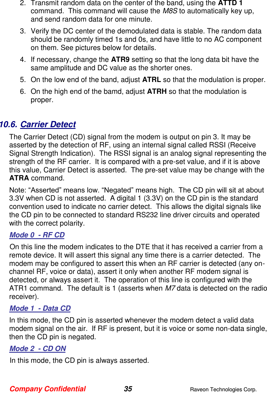 Company Confidential 35  Raveon Technologies Corp.  2.  Transmit random data on the center of the band, using the ATTD 1 command.  This command will cause the M8S to automatically key up, and send random data for one minute.   3.  Verify the DC center of the demodulated data is stable. The random data should be randomly timed 1s and 0s, and have little to no AC component on them. See pictures below for details.  4.  If necessary, change the ATR9 setting so that the long data bit have the same amplitude and DC value as the shorter ones.   5.  On the low end of the band, adjust ATRL so that the modulation is proper.  6.  On the high end of the bamd, adjust ATRH so that the modulation is proper.   10.6. Carrier Detect The Carrier Detect (CD) signal from the modem is output on pin 3. It may be asserted by the detection of RF, using an internal signal called RSSI (Receive Signal Strength Indication).  The RSSI signal is an analog signal representing the strength of the RF carrier.  It is compared with a pre-set value, and if it is above this value, Carrier Detect is asserted.  The pre-set value may be change with the ATRA command.   Note: “Asserted” means low. “Negated” means high.  The CD pin will sit at about 3.3V when CD is not asserted.  A digital 1 (3.3V) on the CD pin is the standard convention used to indicate no carrier detect.  This allows the digital signals like the CD pin to be connected to standard RS232 line driver circuits and operated with the correct polarity.   Mode 0  - RF CD On this line the modem indicates to the DTE that it has received a carrier from a remote device. It will assert this signal any time there is a carrier detected.  The modem may be configured to assert this when an RF carrier is detected (any on-channel RF, voice or data), assert it only when another RF modem signal is detected, or always assert it.  The operation of this line is configured with the ATR1 command.  The default is 1 (asserts when M7 data is detected on the radio receiver). Mode 1  - Data CD In this mode, the CD pin is asserted whenever the modem detect a valid data modem signal on the air.  If RF is present, but it is voice or some non-data single, then the CD pin is negated.  Mode 2  - CD ON In this mode, the CD pin is always asserted.  