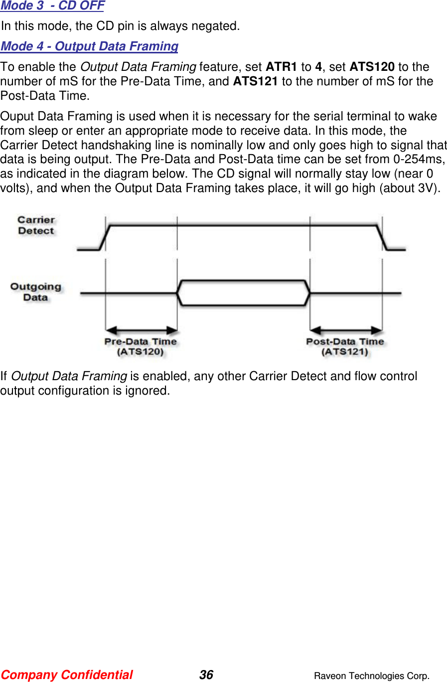 Company Confidential 36  Raveon Technologies Corp.  Mode 3  - CD OFF In this mode, the CD pin is always negated.  Mode 4 - Output Data Framing To enable the Output Data Framing feature, set ATR1 to 4, set ATS120 to the number of mS for the Pre-Data Time, and ATS121 to the number of mS for the Post-Data Time.   Ouput Data Framing is used when it is necessary for the serial terminal to wake from sleep or enter an appropriate mode to receive data. In this mode, the Carrier Detect handshaking line is nominally low and only goes high to signal that data is being output. The Pre-Data and Post-Data time can be set from 0-254ms, as indicated in the diagram below. The CD signal will normally stay low (near 0 volts), and when the Output Data Framing takes place, it will go high (about 3V).   If Output Data Framing is enabled, any other Carrier Detect and flow control output configuration is ignored.    