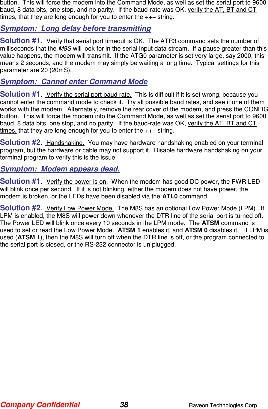 Company Confidential 38  Raveon Technologies Corp.  button.  This will force the modem into the Command Mode, as well as set the serial port to 9600 baud, 8 data bits, one stop, and no parity.  If the baud-rate was OK, verify the AT, BT and CT times, that they are long enough for you to enter the +++ string.  Symptom:  Long delay before transmitting Solution #1.  Verify that serial port timeout is OK.  The ATR3 command sets the number of milliseconds that the M8S will look for in the serial input data stream.  If a pause greater than this value happens, the modem will transmit.  If the ATG0 parameter is set very large, say 2000, this means 2 seconds, and the modem may simply be waiting a long time.  Typical settings for this parameter are 20 (20mS). Symptom:  Cannot enter Command Mode Solution #1.  Verify the serial port baud rate.  This is difficult if it is set wrong, because you cannot enter the command mode to check it.  Try all possible baud rates, and see if one of them works with the modem.  Alternately, remove the rear cover of the modem, and press the CONFIG button.  This will force the modem into the Command Mode, as well as set the serial port to 9600 baud, 8 data bits, one stop, and no parity.  If the baud-rate was OK, verify the AT, BT and CT times, that they are long enough for you to enter the +++ string.  Solution #2.  Handshaking.  You may have hardware handshaking enabled on your terminal program, but the hardware or cable may not support it.  Disable hardware handshaking on your terminal program to verify this is the issue.    Symptom:  Modem appears dead. Solution #1.  Verify the power is on.  When the modem has good DC power, the PWR LED will blink once per second.  If it is not blinking, either the modem does not have power, the modem is broken, or the LEDs have been disabled via the ATL0 command.   Solution #2.  Verify Low Power Mode.  The M8S has an optional Low Power Mode (LPM).  If LPM is enabled, the M8S will power down whenever the DTR line of the serial port is turned off.  The Power LED will blink once every 10 seconds in the LPM mode.  The ATSM command is used to set or read the Low Power Mode.  ATSM 1 enables it, and ATSM 0 disables it.   If LPM is used (ATSM 1), then the M8S will turn off when the DTR line is off, or the program connected to the serial port is closed, or the RS-232 connector is un plugged.   